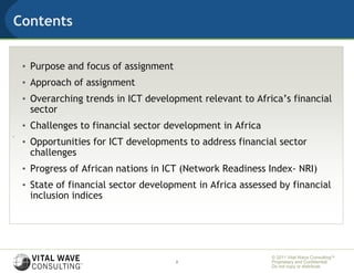 Contents


    • Purpose and focus of assignment
    • Approach of assignment
    • Overarching trends in ICT development relevant to Africa’s financial
      sector
    • Challenges to financial sector development in Africa
.
    • Opportunities for ICT developments to address financial sector
      challenges
    • Progress of African nations in ICT (Network Readiness Index- NRI)
    • State of financial sector development in Africa assessed by financial
      inclusion indices




                                                             © 2011 Vital Wave ConsultingTM
                                        2                    Proprietary and Confidential:
                                                             Do not copy or distribute.
 