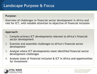 Landscape Purpose & Focus

    Purpose:
.   Overview of challenges to financial sector development in Africa and
    role for ICT, with notable attention to objective of financial inclusion


    Approach:
    1. Compile primary ICT developments relevant to Africa’s financial
       sector development
    2. Examine and assemble challenges to Africa’s financial sector
.      development
    3. Analyze where ICT developments meet identified financial sector
       development challenges
    4. Analyze state of financial inclusion & ICT in Africa and opportunities
       for investment

                                                               © 2011 Vital Wave ConsultingTM
                                        3                      Proprietary and Confidential:
                                                               Do not copy or distribute.
 