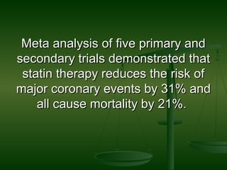 Meta analysis of five primary andMeta analysis of five primary and
secondary trials demonstrated thatsecondary trials demonstrated that
statin therapy reduces the risk ofstatin therapy reduces the risk of
major coronary events by 31% andmajor coronary events by 31% and
all cause mortality by 21%.all cause mortality by 21%.
 