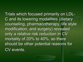 Trials which focused primarily on LDL-Trials which focused primarily on LDL-
C and its lowering modalities (dietaryC and its lowering modalities (dietary
counseling, pharmacotherapy, life stylecounseling, pharmacotherapy, life style
modification, and surgery) revealedmodification, and surgery) revealed
only a relative risk reduction in CVonly a relative risk reduction in CV
mortality of 20% to 40%, so theremortality of 20% to 40%, so there
should be other potential reasons forshould be other potential reasons for
CV events.CV events.
 