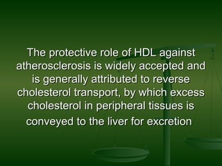 The protective role of HDL againstThe protective role of HDL against
atherosclerosis is widely accepted andatherosclerosis is widely accepted and
is generally attributed to reverseis generally attributed to reverse
cholesterol transport, by which excesscholesterol transport, by which excess
cholesterol in peripheral tissues ischolesterol in peripheral tissues is
conveyed to the liver for excretionconveyed to the liver for excretion
 