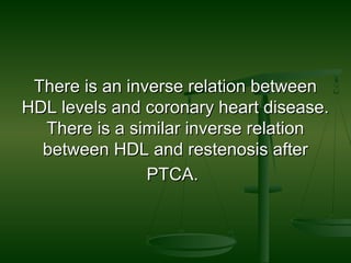 There is an inverse relation betweenThere is an inverse relation between
HDL levels and coronary heart disease.HDL levels and coronary heart disease.
There is a similar inverse relationThere is a similar inverse relation
between HDL and restenosis afterbetween HDL and restenosis after
PTCA.PTCA.
 