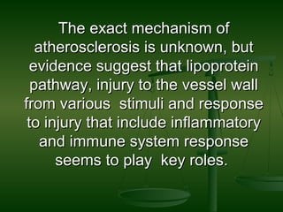 The exact mechanism ofThe exact mechanism of
atherosclerosis is unknown, butatherosclerosis is unknown, but
evidence suggest that lipoproteinevidence suggest that lipoprotein
pathway, injury to the vessel wallpathway, injury to the vessel wall
from various stimuli and responsefrom various stimuli and response
to injury that include inflammatoryto injury that include inflammatory
and immune system responseand immune system response
seems to play key roles.seems to play key roles.
 