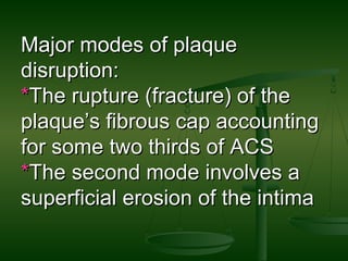 Major modes of plaqueMajor modes of plaque
disruption:disruption:
**The rupture (fracture) of theThe rupture (fracture) of the
plaque’s fibrous cap accountingplaque’s fibrous cap accounting
for some two thirds of ACSfor some two thirds of ACS
**The second mode involves aThe second mode involves a
superficial erosion of the intimasuperficial erosion of the intima
 