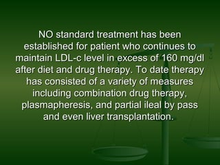 NO standard treatment has beenNO standard treatment has been
established for patient who continues toestablished for patient who continues to
maintain LDL-c level in excess of 160 mg/dlmaintain LDL-c level in excess of 160 mg/dl
after diet and drug therapy. To date therapyafter diet and drug therapy. To date therapy
has consisted of a variety of measureshas consisted of a variety of measures
including combination drug therapy,including combination drug therapy,
plasmapheresis, and partial ileal by passplasmapheresis, and partial ileal by pass
and even liver transplantation.and even liver transplantation.
 
