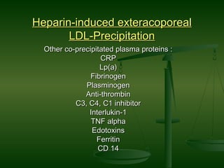 Heparin-induced exteracoporealHeparin-induced exteracoporeal
LDL-PrecipitationLDL-Precipitation
Other co-precipitated plasma proteins :Other co-precipitated plasma proteins :
CRPCRP
Lp(a)Lp(a)
FibrinogenFibrinogen
PlasminogenPlasminogen
Anti-thrombinAnti-thrombin
C3, C4, C1 inhibitorC3, C4, C1 inhibitor
Interlukin-1Interlukin-1
TNF alphaTNF alpha
EdotoxinsEdotoxins
FerritinFerritin
CD 14CD 14
 