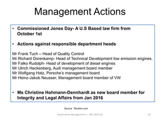 • Commissioned Jones Day- A U.S Based law firm from
October 1st
• Actions against responsible department heads
Mr Frank Tuch – Head of Quality Control
Mr Richard Dorenkamp- Head of Technical Development low emission engines.
Mr Falko Rudolph- Head of development of diesel engines
Mr Ulrich Hackenberg, Audi management board member
Mr Wolfgang Hatz, Porsche’s management board
Mr Heinz-Jakob Neusser, Management board member of VW
• Ms Christine Hohmann-Dennhardt as new board member for
Integrity and Legal Affairs from Jan 2016
Management Actions
Automotive Management 1 - WS 2015/16 18
Source : Reuters.com
 