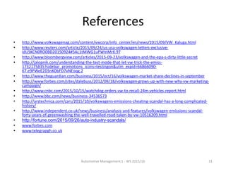 References
• http://www.volkswagenag.com/content/vwcorp/info_center/en/news/2015/09/VW_Kaluga.html
• http://www.reuters.com/article/2015/09/24/us-usa-volkswagen-letters-exclusive-
idUSKCN0RO0BD20150924#5AL1tMWG1uPWmMr6.97
• http://www.bloombergview.com/articles/2015-09-23/volkswagen-and-the-epa-s-dirty-little-secret
• http://jalopnik.com/understanding-the-test-mode-that-let-vw-trick-the-emiss-
1732175835?sidebar_promotions_icons=testingon&utm_expid=66866090-
67.e9PWeE2DSnKObFD7vNEoqg.2
• http://www.theguardian.com/business/2015/oct/16/volkswagen-market-share-declines-in-september
• http://www.forbes.com/sites/dalebuss/2012/09/18/volkswagen-grows-up-with-new-why-vw-marketing-
campaign/
• http://www.cnbc.com/2015/10/15/watchdog-orders-vw-to-recall-24m-vehicles-report.html
• http://www.bbc.com/news/business-34536573
• http://arstechnica.com/cars/2015/10/volkswagens-emissions-cheating-scandal-has-a-long-complicated-
history/
• http://www.independent.co.uk/news/business/analysis-and-features/volkswagen-emissions-scandal-
forty-years-of-greenwashing-the-well-travelled-road-taken-by-vw-10516209.html
• http://fortune.com/2015/09/26/auto-industry-scandals/
• www.forbes.com
• www.telegrapgh.co.uk
Automotive Management 1 - WS 2015/16 31
 