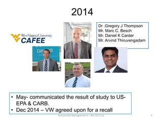 Dr .Gregory J Thompson
Mr. Marc C. Besch
Mr. Daniel K Carder
Mr. Arvind Thiruvengadam
2014
• May- communicated the result of study to US-
EPA & CARB.
• Dec 2014 – VW agreed upon for a recall
Automotive Management 1 - WS 2015/16 9
 
