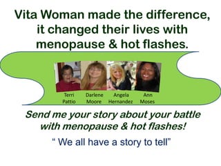 Vita Woman made the difference,
    it changed their lives with
    menopause & hot flashes.


         Terri   Darlene Angela     Ann
        Pattio   Moore Hernandez   Moses

 Send me your story about your battle
   with menopause & hot flashes!
      “ We all have a story to tell”
 