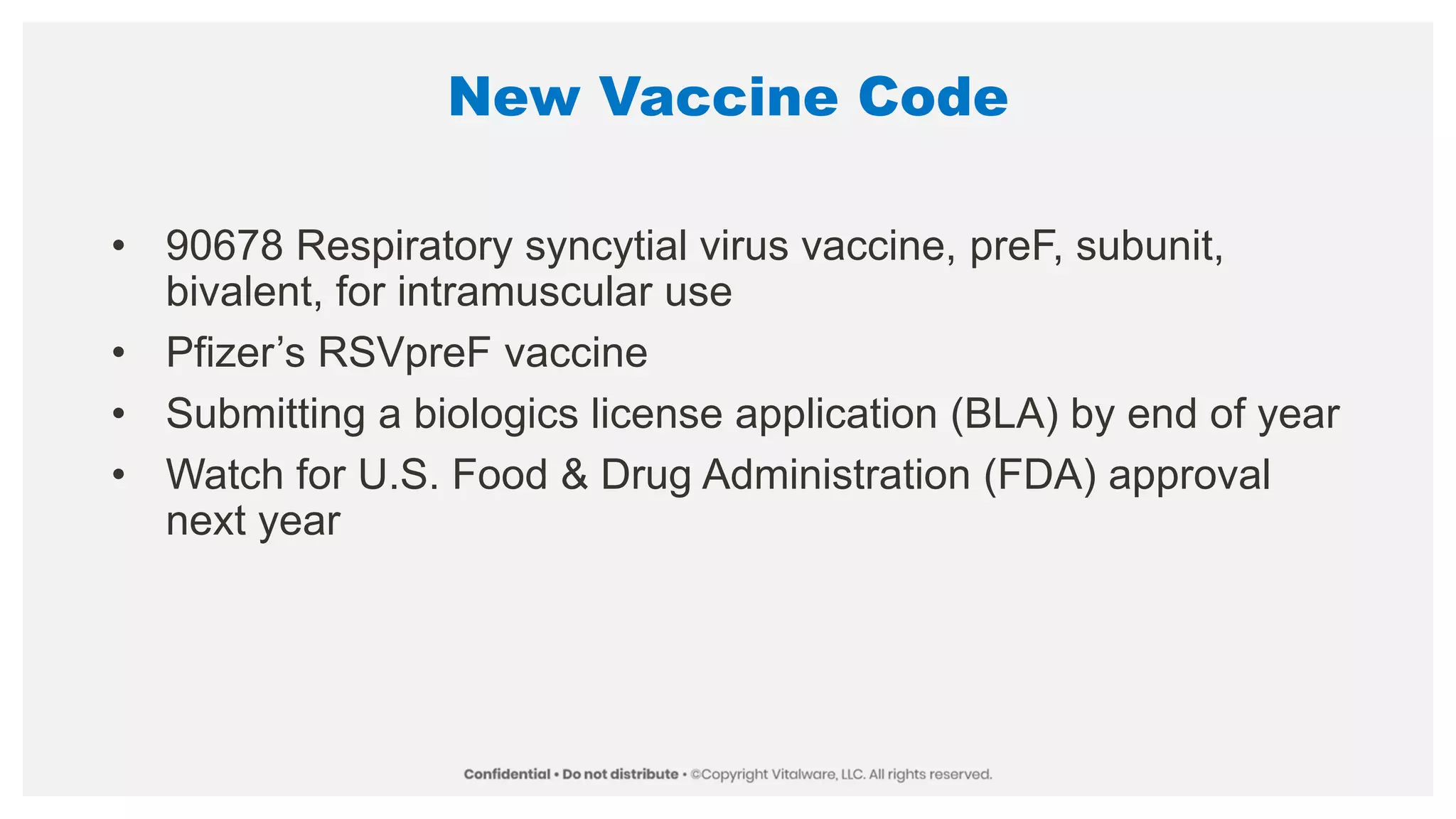 New Vaccine Code
• 90678 Respiratory syncytial virus vaccine, preF, subunit,
bivalent, for intramuscular use
• Pfizer’s RSVpreF vaccine
• Submitting a biologics license application (BLA) by end of year
• Watch for U.S. Food & Drug Administration (FDA) approval
next year
 