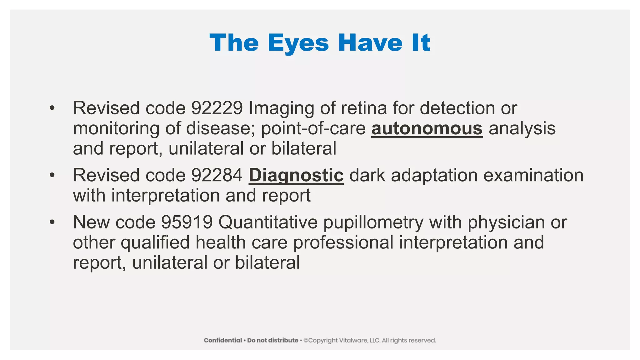 The Eyes Have It
• Revised code 92229 Imaging of retina for detection or
monitoring of disease; point-of-care autonomous analysis
and report, unilateral or bilateral
• Revised code 92284 Diagnostic dark adaptation examination
with interpretation and report
• New code 95919 Quantitative pupillometry with physician or
other qualified health care professional interpretation and
report, unilateral or bilateral
 