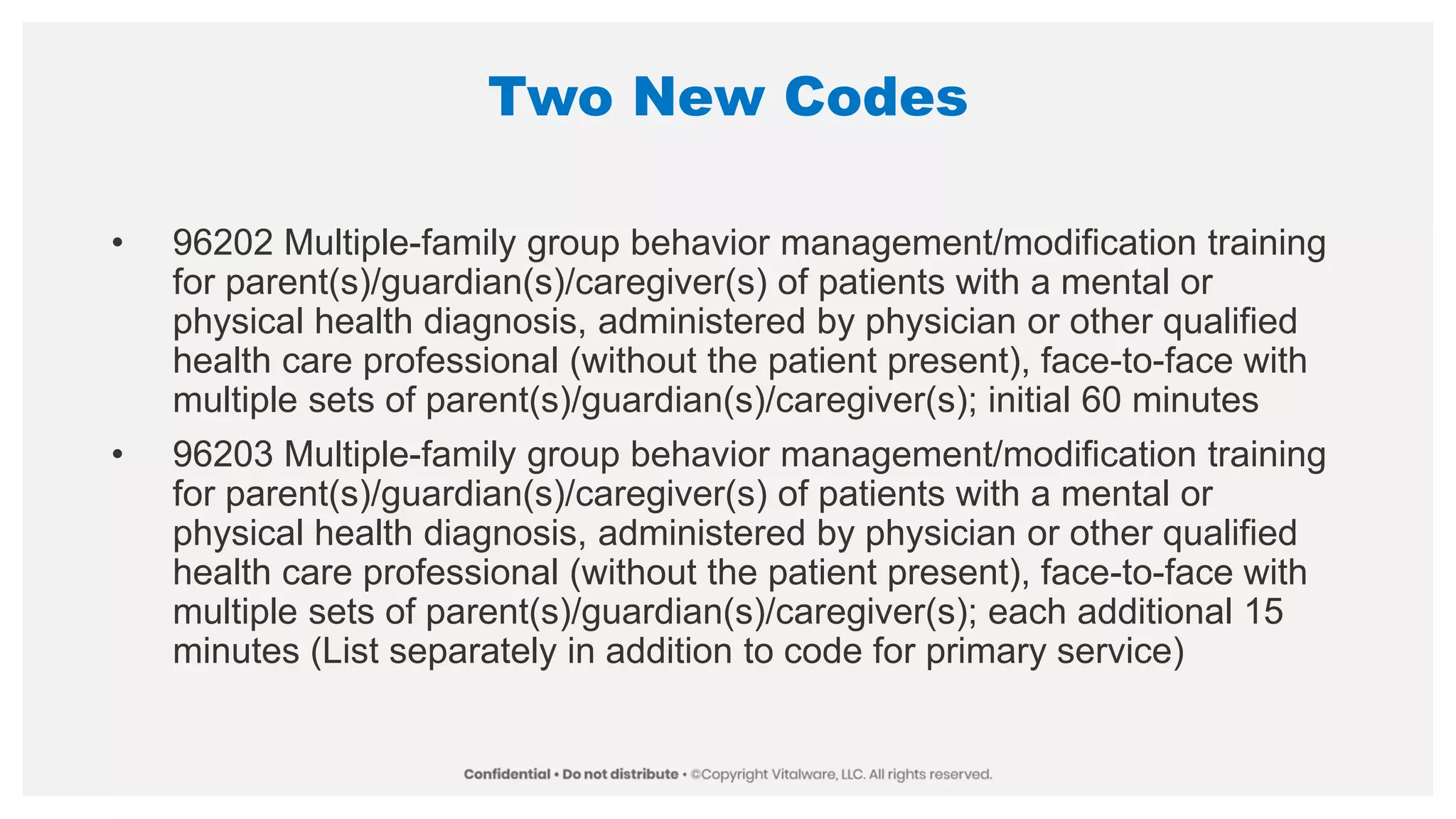 Two New Codes
• 96202 Multiple-family group behavior management/modification training
for parent(s)/guardian(s)/caregiver(s) of patients with a mental or
physical health diagnosis, administered by physician or other qualified
health care professional (without the patient present), face-to-face with
multiple sets of parent(s)/guardian(s)/caregiver(s); initial 60 minutes
• 96203 Multiple-family group behavior management/modification training
for parent(s)/guardian(s)/caregiver(s) of patients with a mental or
physical health diagnosis, administered by physician or other qualified
health care professional (without the patient present), face-to-face with
multiple sets of parent(s)/guardian(s)/caregiver(s); each additional 15
minutes (List separately in addition to code for primary service)
 