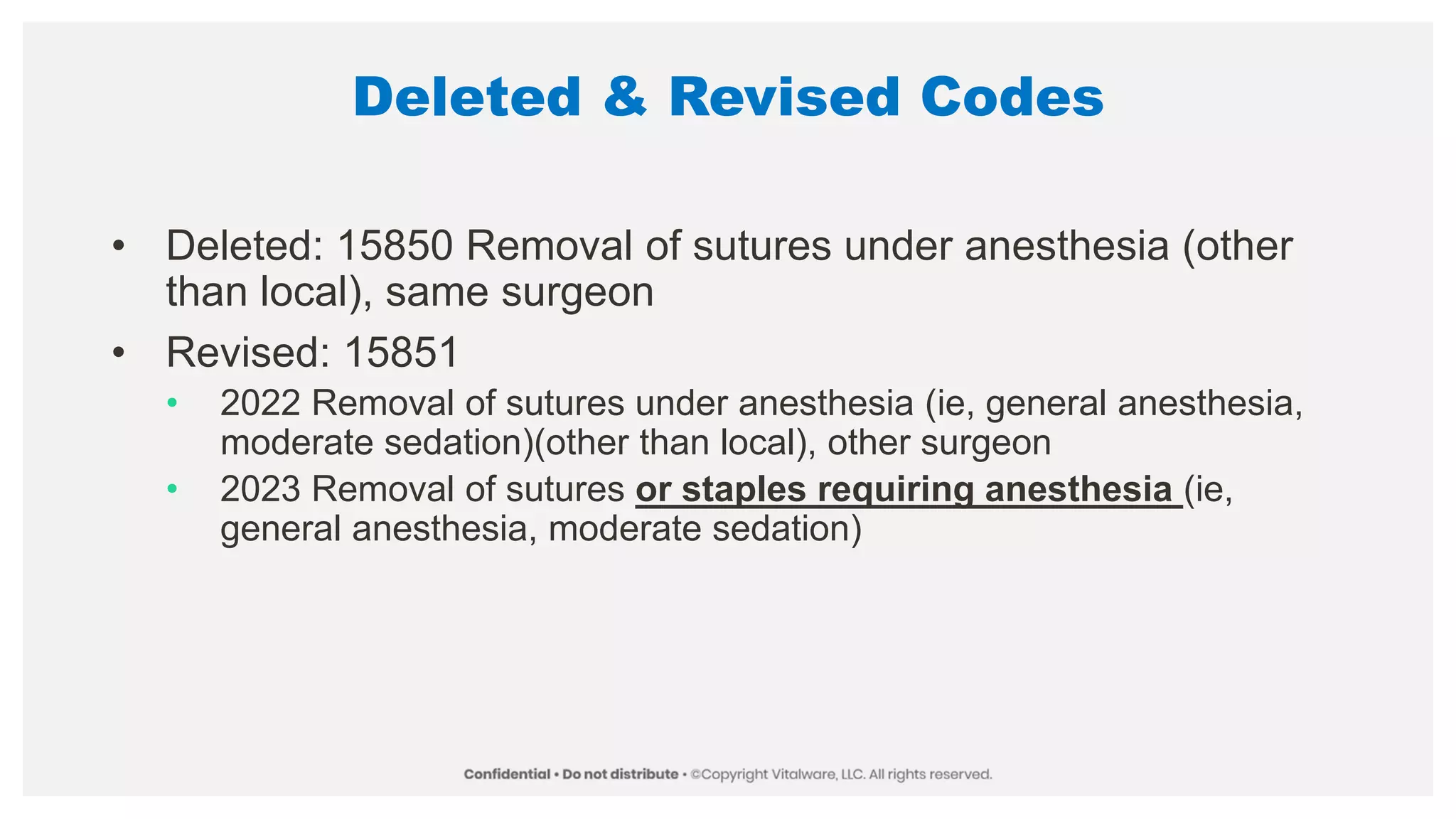 Deleted & Revised Codes
• Deleted: 15850 Removal of sutures under anesthesia (other
than local), same surgeon
• Revised: 15851
• 2022 Removal of sutures under anesthesia (ie, general anesthesia,
moderate sedation)(other than local), other surgeon
• 2023 Removal of sutures or staples requiring anesthesia (ie,
general anesthesia, moderate sedation)
 