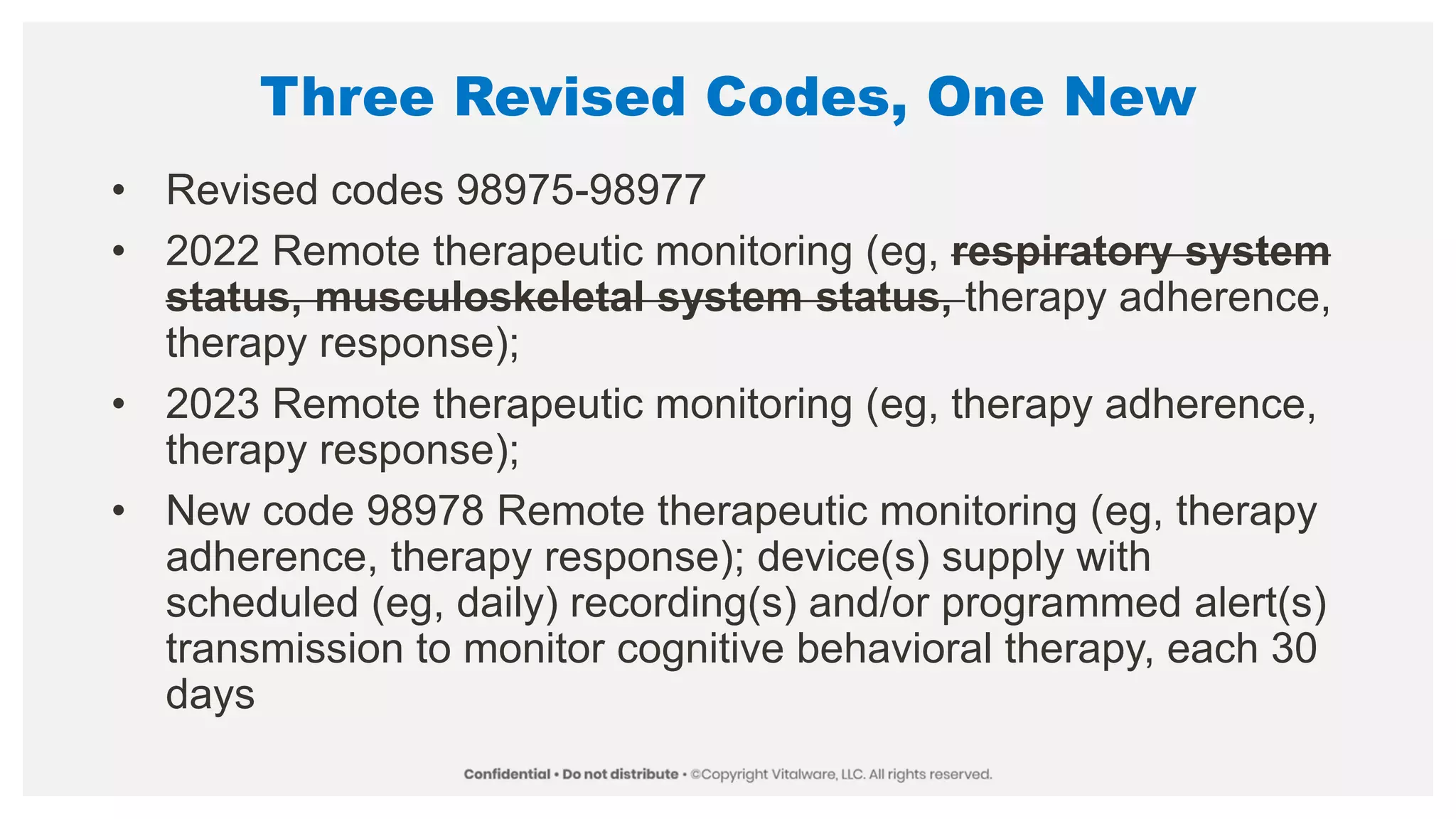 Three Revised Codes, One New
• Revised codes 98975-98977
• 2022 Remote therapeutic monitoring (eg, respiratory system
status, musculoskeletal system status, therapy adherence,
therapy response);
• 2023 Remote therapeutic monitoring (eg, therapy adherence,
therapy response);
• New code 98978 Remote therapeutic monitoring (eg, therapy
adherence, therapy response); device(s) supply with
scheduled (eg, daily) recording(s) and/or programmed alert(s)
transmission to monitor cognitive behavioral therapy, each 30
days
 