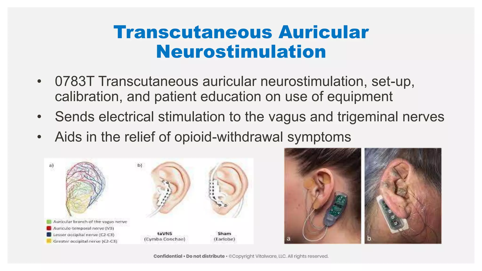 Transcutaneous Auricular
Neurostimulation
• 0783T Transcutaneous auricular neurostimulation, set-up,
calibration, and patient education on use of equipment
• Sends electrical stimulation to the vagus and trigeminal nerves
• Aids in the relief of opioid-withdrawal symptoms
 