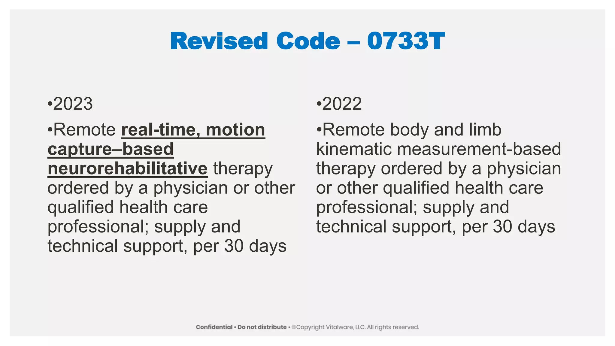 Revised Code – 0733T
•2023
•Remote real-time, motion
capture–based
neurorehabilitative therapy
ordered by a physician or other
qualified health care
professional; supply and
technical support, per 30 days
•2022
•Remote body and limb
kinematic measurement-based
therapy ordered by a physician
or other qualified health care
professional; supply and
technical support, per 30 days
 