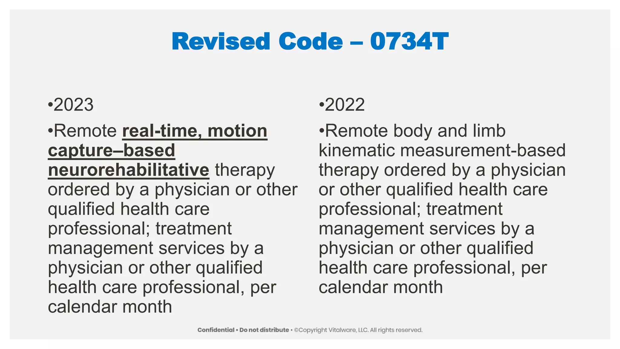 Revised Code – 0734T
•2023
•Remote real-time, motion
capture–based
neurorehabilitative therapy
ordered by a physician or other
qualified health care
professional; treatment
management services by a
physician or other qualified
health care professional, per
calendar month
•2022
•Remote body and limb
kinematic measurement-based
therapy ordered by a physician
or other qualified health care
professional; treatment
management services by a
physician or other qualified
health care professional, per
calendar month
 