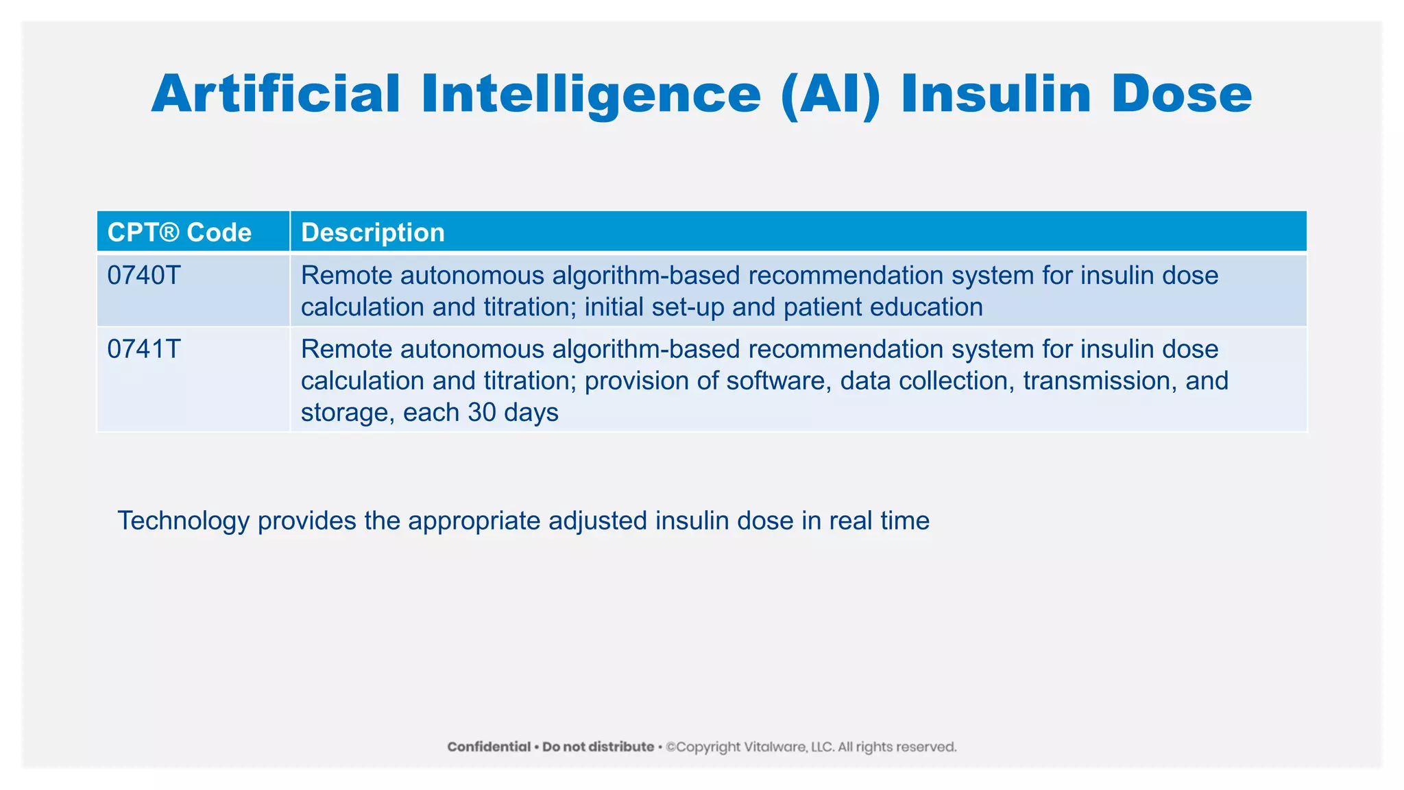 Artificial Intelligence (AI) Insulin Dose
CPT® Code Description
0740T Remote autonomous algorithm-based recommendation system for insulin dose
calculation and titration; initial set-up and patient education
0741T Remote autonomous algorithm-based recommendation system for insulin dose
calculation and titration; provision of software, data collection, transmission, and
storage, each 30 days
Technology provides the appropriate adjusted insulin dose in real time
 