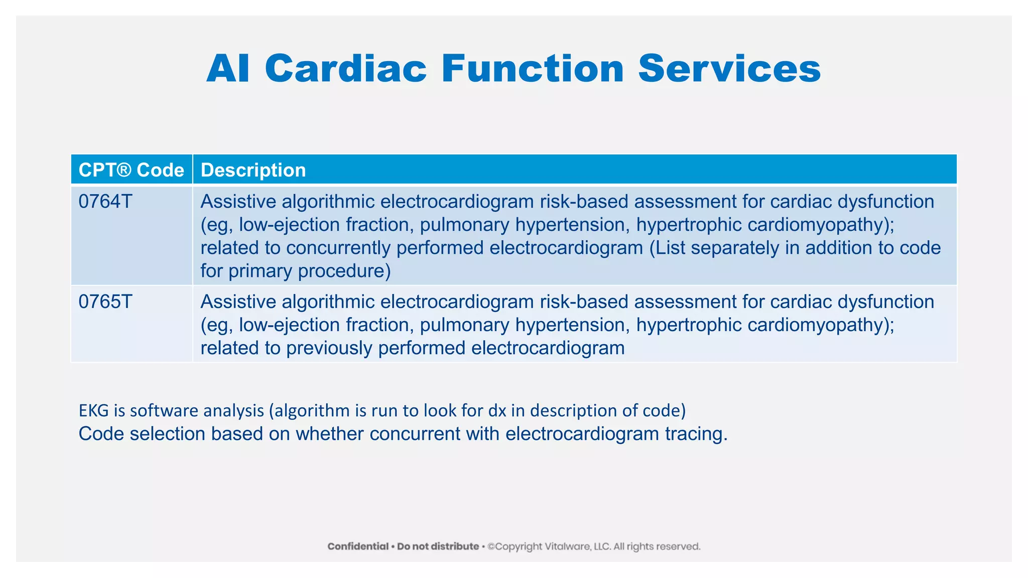 AI Cardiac Function Services
CPT® Code Description
0764T Assistive algorithmic electrocardiogram risk-based assessment for cardiac dysfunction
(eg, low-ejection fraction, pulmonary hypertension, hypertrophic cardiomyopathy);
related to concurrently performed electrocardiogram (List separately in addition to code
for primary procedure)
0765T Assistive algorithmic electrocardiogram risk-based assessment for cardiac dysfunction
(eg, low-ejection fraction, pulmonary hypertension, hypertrophic cardiomyopathy);
related to previously performed electrocardiogram
EKG is software analysis (algorithm is run to look for dx in description of code)
Code selection based on whether concurrent with electrocardiogram tracing.
 