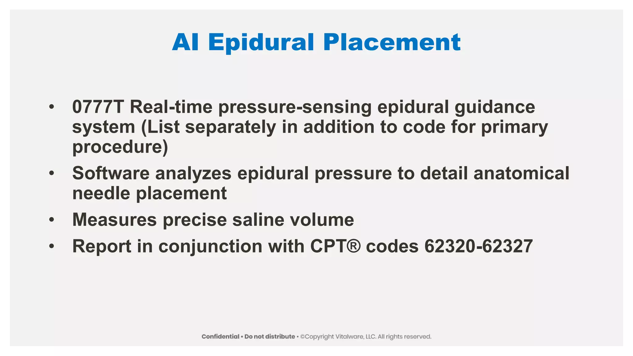 AI Epidural Placement
• 0777T Real-time pressure-sensing epidural guidance
system (List separately in addition to code for primary
procedure)
• Software analyzes epidural pressure to detail anatomical
needle placement
• Measures precise saline volume
• Report in conjunction with CPT® codes 62320-62327
 