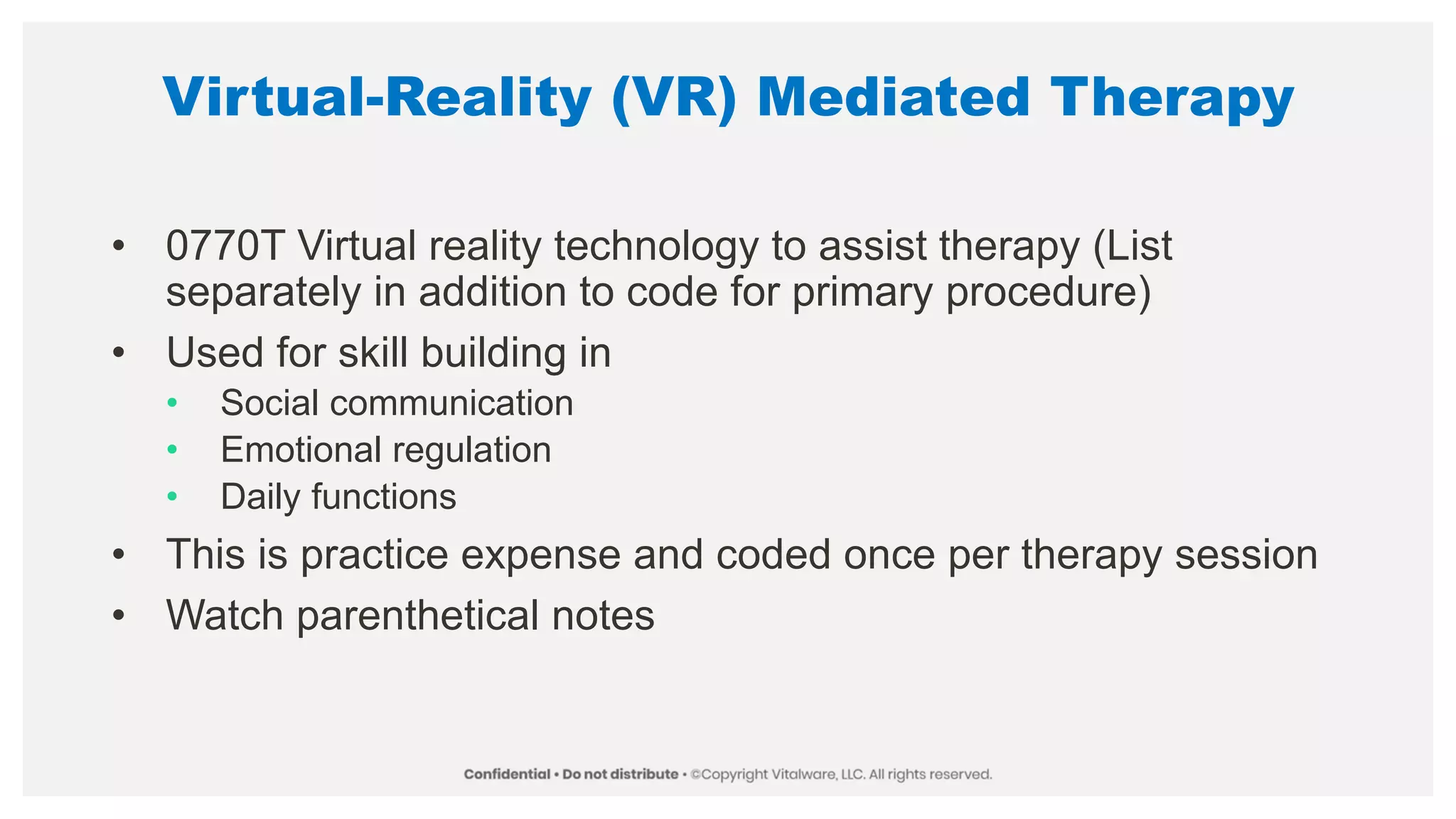 Virtual-Reality (VR) Mediated Therapy
• 0770T Virtual reality technology to assist therapy (List
separately in addition to code for primary procedure)
• Used for skill building in
• Social communication
• Emotional regulation
• Daily functions
• This is practice expense and coded once per therapy session
• Watch parenthetical notes
 