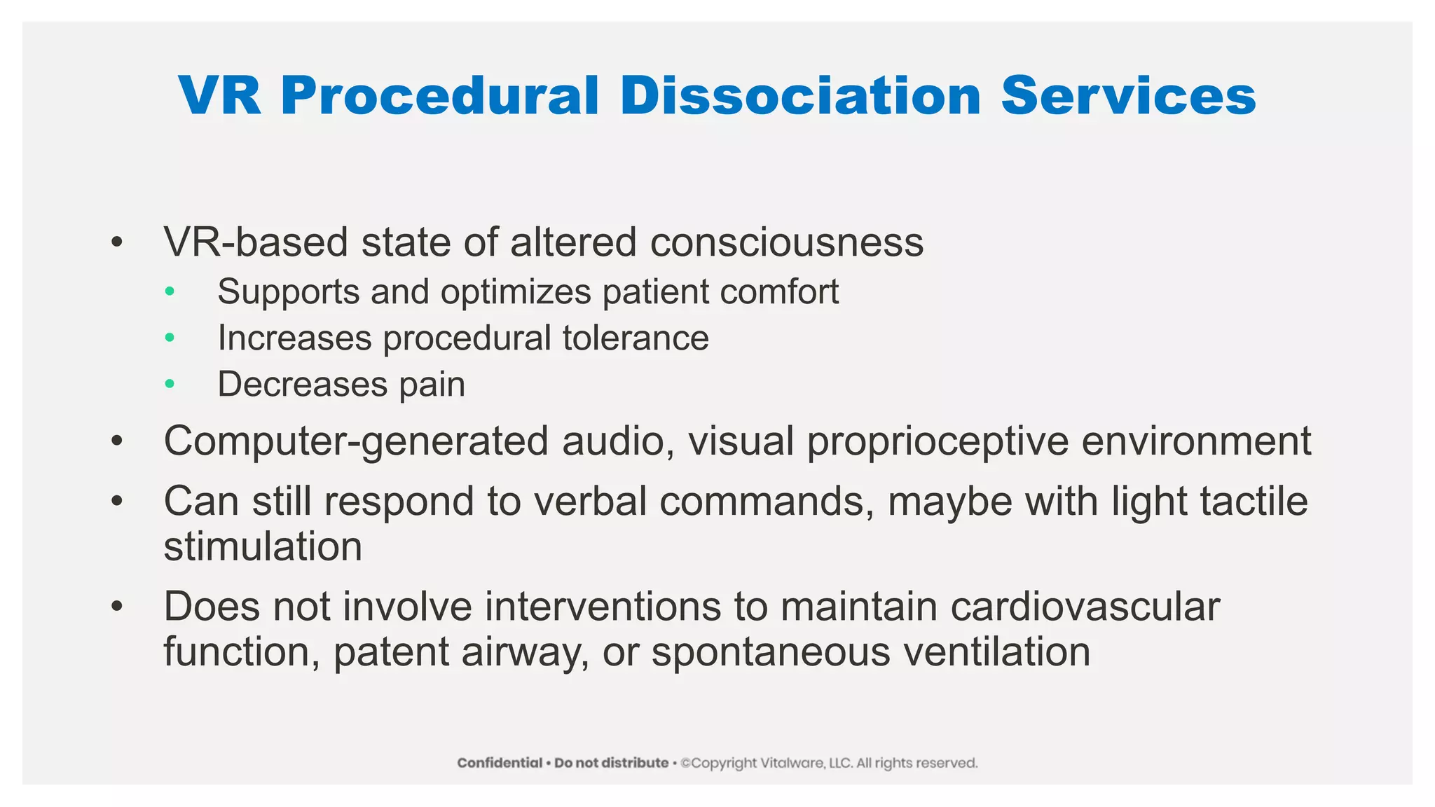 VR Procedural Dissociation Services
• VR-based state of altered consciousness
• Supports and optimizes patient comfort
• Increases procedural tolerance
• Decreases pain
• Computer-generated audio, visual proprioceptive environment
• Can still respond to verbal commands, maybe with light tactile
stimulation
• Does not involve interventions to maintain cardiovascular
function, patent airway, or spontaneous ventilation
 