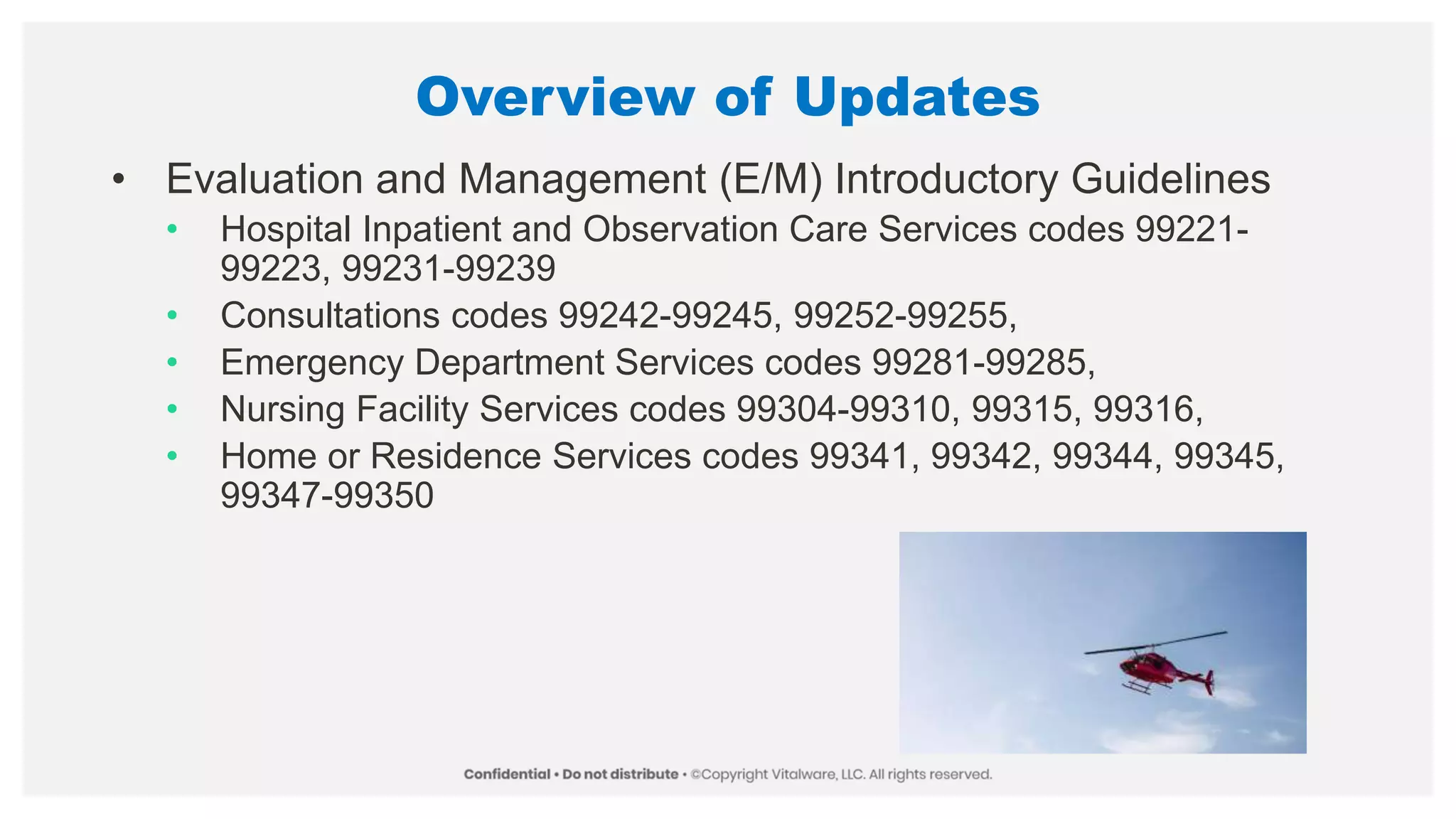 Overview of Updates
• Evaluation and Management (E/M) Introductory Guidelines
• Hospital Inpatient and Observation Care Services codes 99221-
99223, 99231-99239
• Consultations codes 99242-99245, 99252-99255,
• Emergency Department Services codes 99281-99285,
• Nursing Facility Services codes 99304-99310, 99315, 99316,
• Home or Residence Services codes 99341, 99342, 99344, 99345,
99347-99350
 