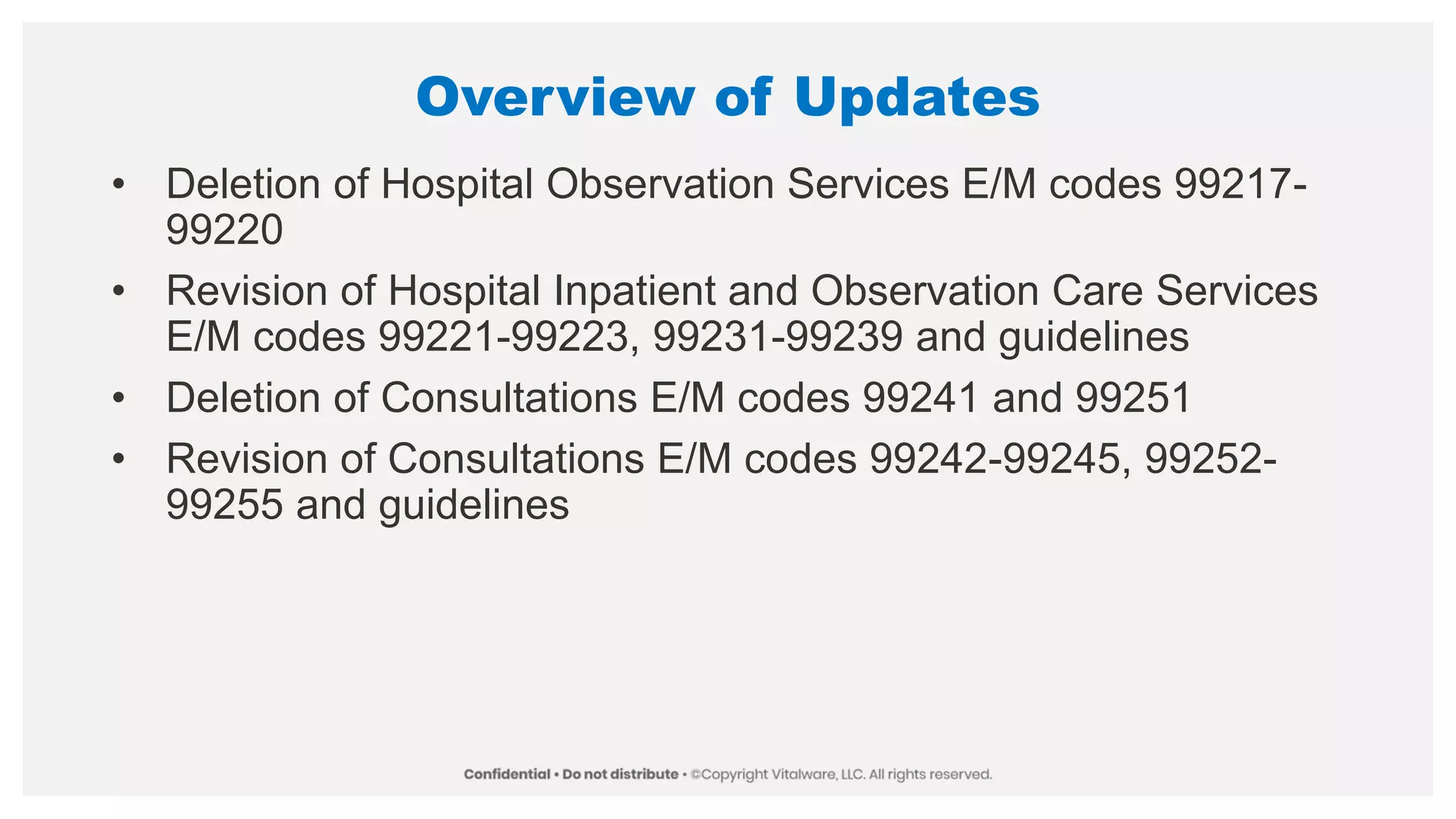 Overview of Updates
• Deletion of Hospital Observation Services E/M codes 99217-
99220
• Revision of Hospital Inpatient and Observation Care Services
E/M codes 99221-99223, 99231-99239 and guidelines
• Deletion of Consultations E/M codes 99241 and 99251
• Revision of Consultations E/M codes 99242-99245, 99252-
99255 and guidelines
 