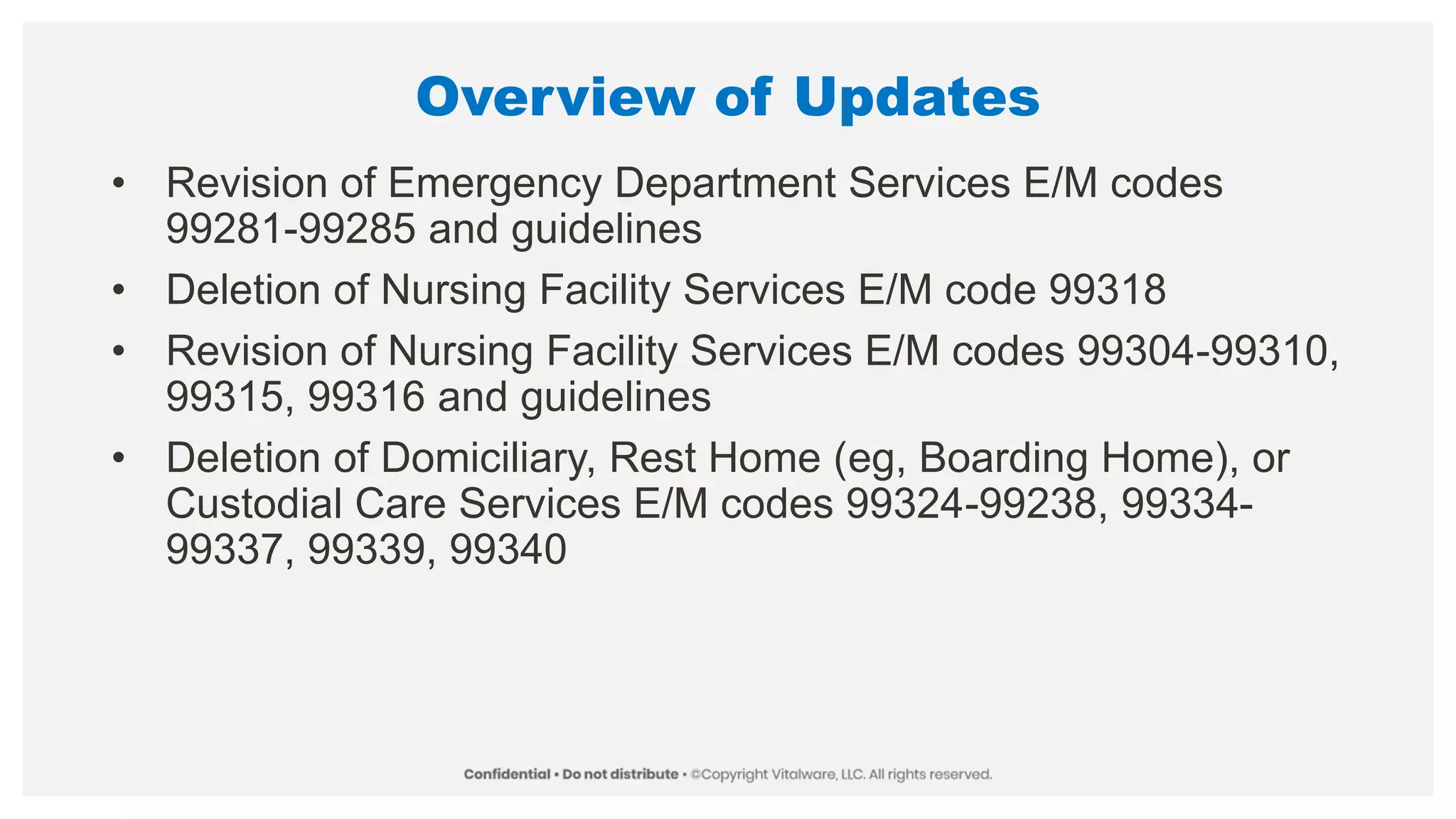 Overview of Updates
• Revision of Emergency Department Services E/M codes
99281-99285 and guidelines
• Deletion of Nursing Facility Services E/M code 99318
• Revision of Nursing Facility Services E/M codes 99304-99310,
99315, 99316 and guidelines
• Deletion of Domiciliary, Rest Home (eg, Boarding Home), or
Custodial Care Services E/M codes 99324-99238, 99334-
99337, 99339, 99340
 