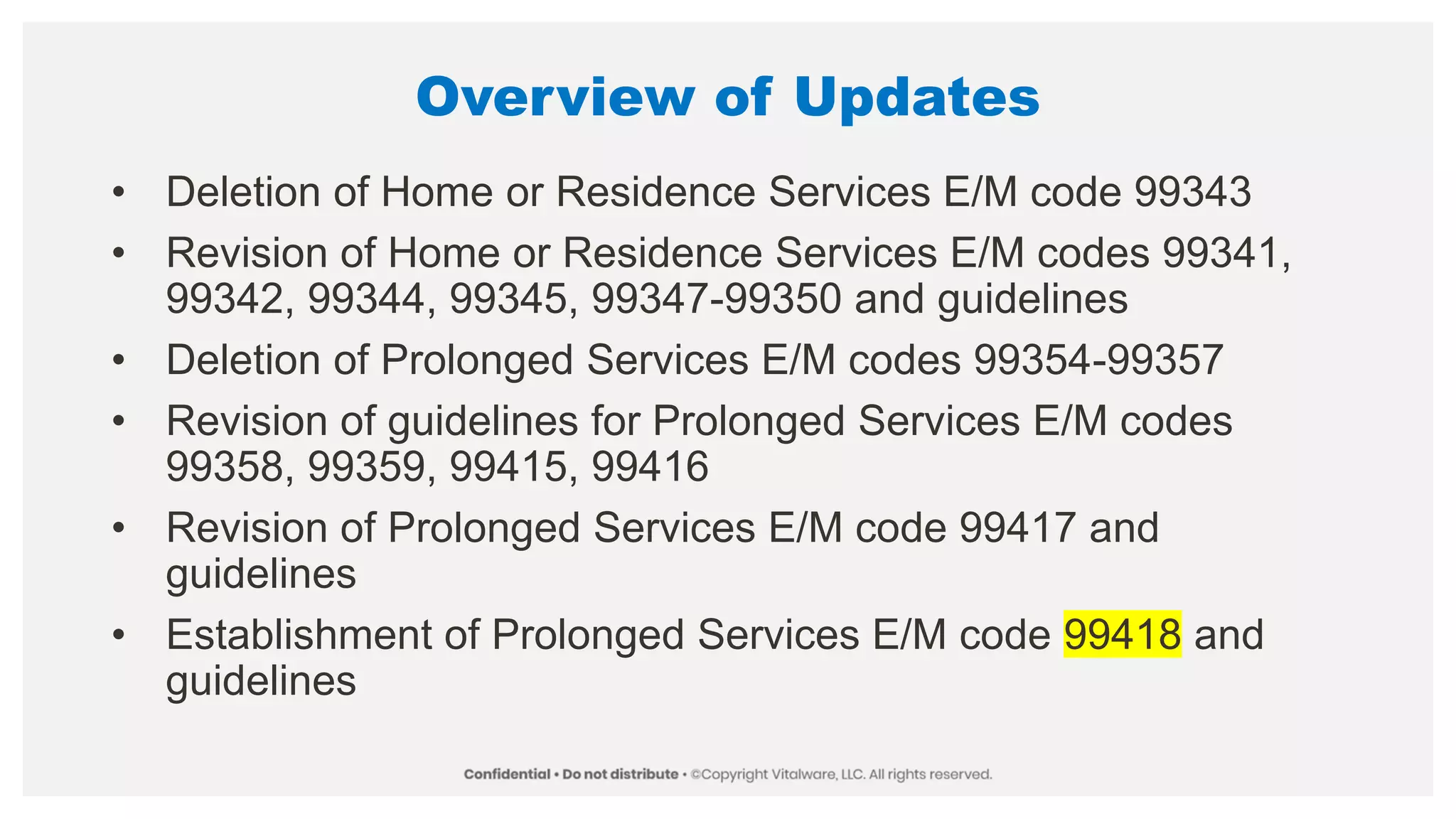 Overview of Updates
• Deletion of Home or Residence Services E/M code 99343
• Revision of Home or Residence Services E/M codes 99341,
99342, 99344, 99345, 99347-99350 and guidelines
• Deletion of Prolonged Services E/M codes 99354-99357
• Revision of guidelines for Prolonged Services E/M codes
99358, 99359, 99415, 99416
• Revision of Prolonged Services E/M code 99417 and
guidelines
• Establishment of Prolonged Services E/M code 99418 and
guidelines
 
