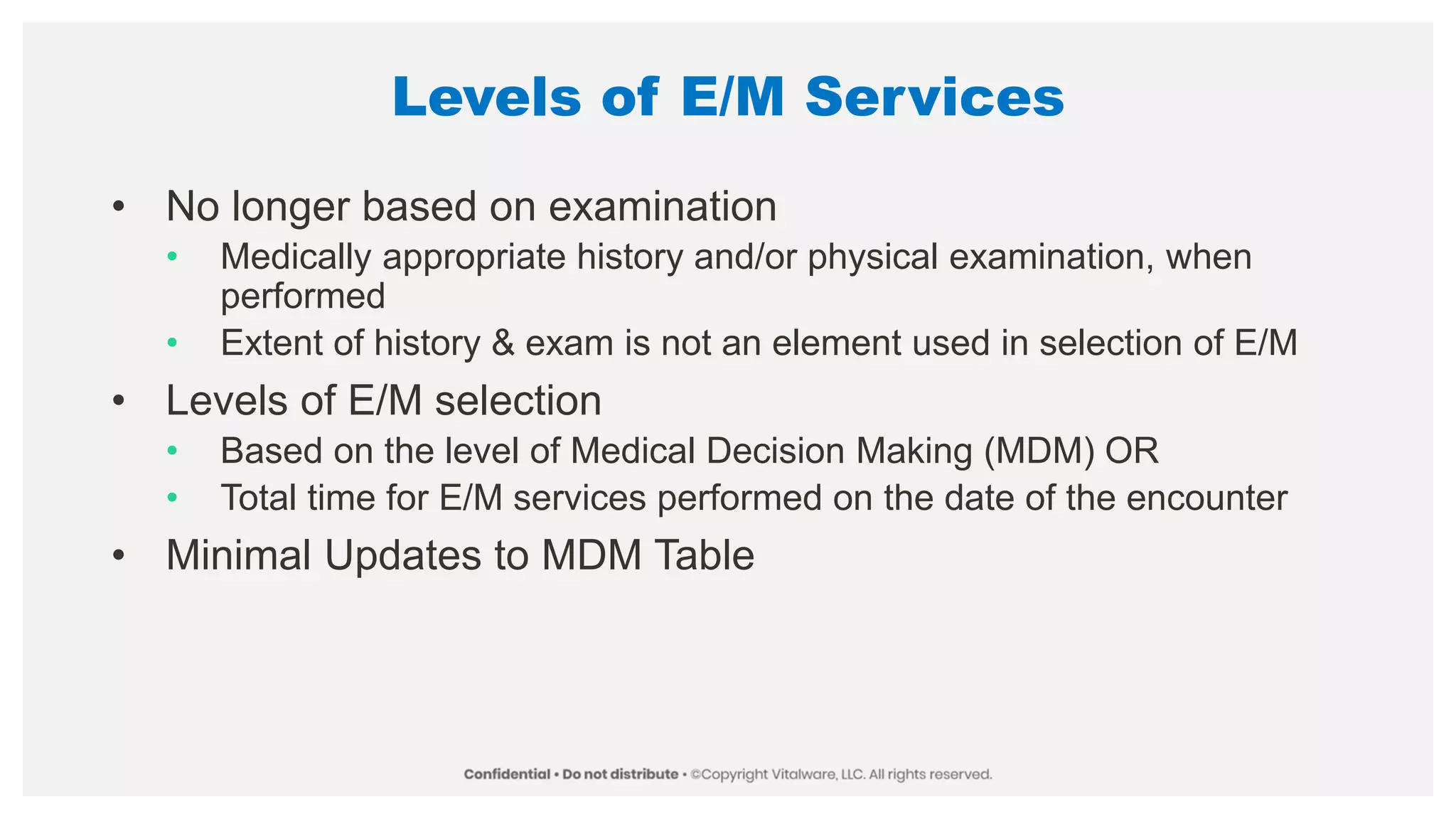 Levels of E/M Services
• No longer based on examination
• Medically appropriate history and/or physical examination, when
performed
• Extent of history & exam is not an element used in selection of E/M
• Levels of E/M selection
• Based on the level of Medical Decision Making (MDM) OR
• Total time for E/M services performed on the date of the encounter
• Minimal Updates to MDM Table
 
