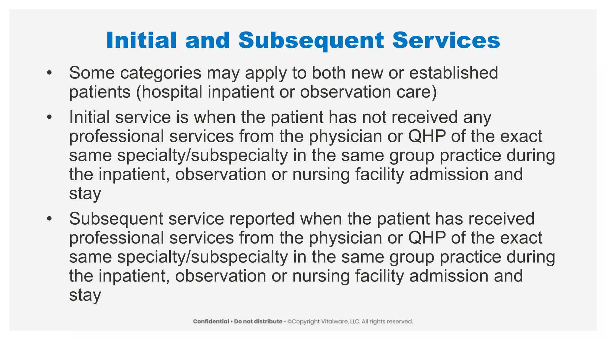 Initial and Subsequent Services
• Some categories may apply to both new or established
patients (hospital inpatient or observation care)
• Initial service is when the patient has not received any
professional services from the physician or QHP of the exact
same specialty/subspecialty in the same group practice during
the inpatient, observation or nursing facility admission and
stay
• Subsequent service reported when the patient has received
professional services from the physician or QHP of the exact
same specialty/subspecialty in the same group practice during
the inpatient, observation or nursing facility admission and
stay
 