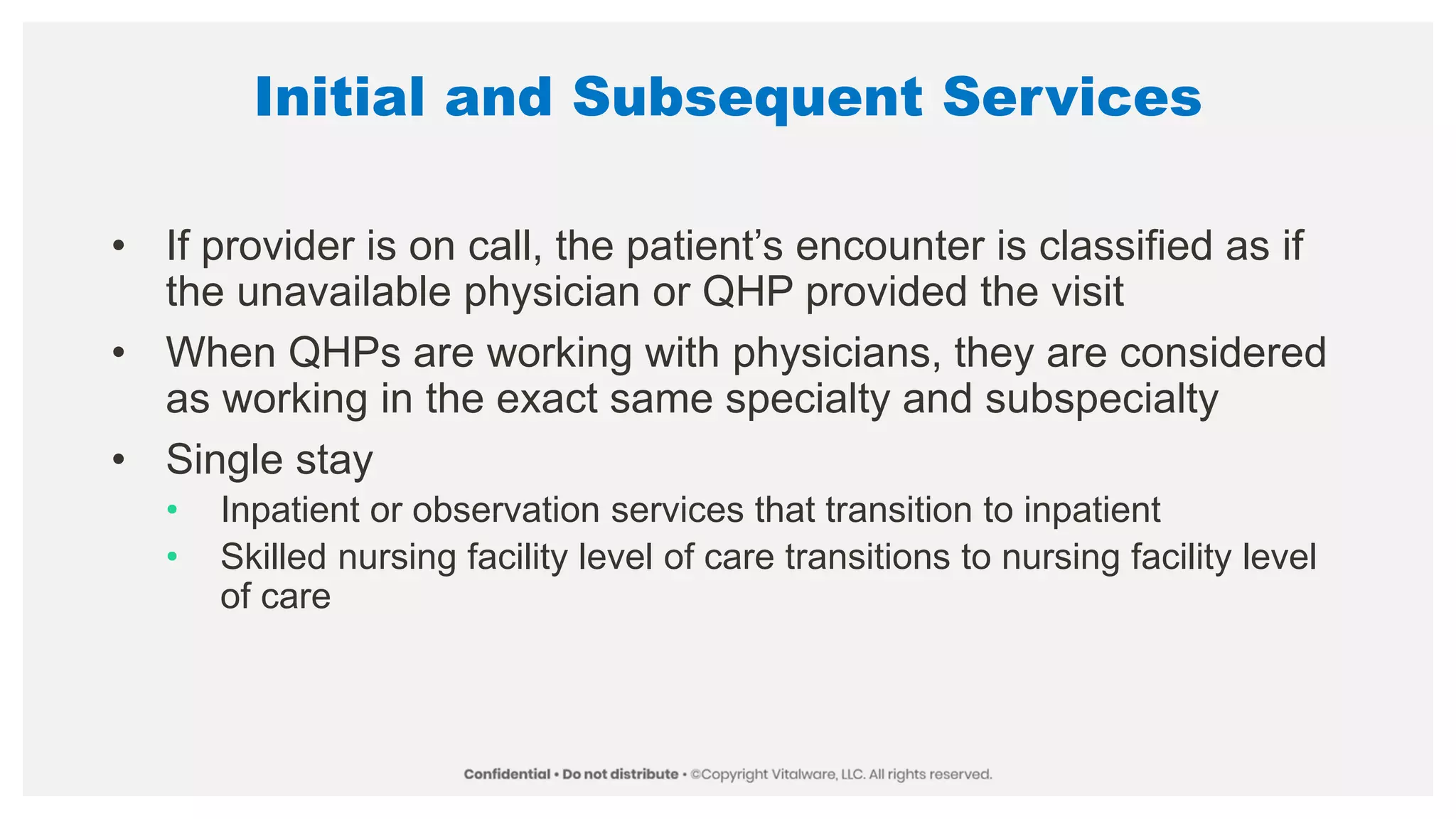 Initial and Subsequent Services
• If provider is on call, the patient’s encounter is classified as if
the unavailable physician or QHP provided the visit
• When QHPs are working with physicians, they are considered
as working in the exact same specialty and subspecialty
• Single stay
• Inpatient or observation services that transition to inpatient
• Skilled nursing facility level of care transitions to nursing facility level
of care
 
