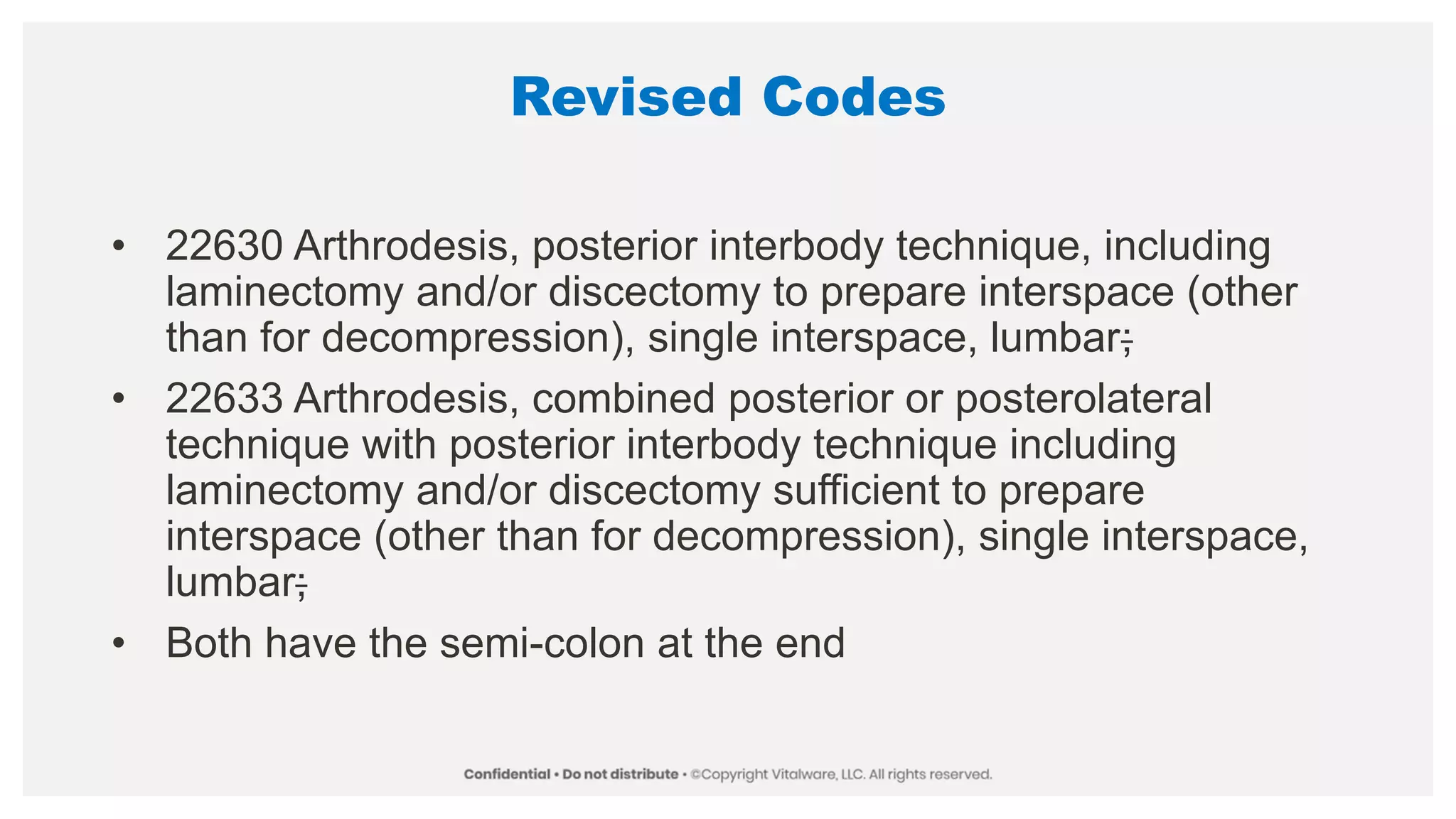 Revised Codes
• 22630 Arthrodesis, posterior interbody technique, including
laminectomy and/or discectomy to prepare interspace (other
than for decompression), single interspace, lumbar;
• 22633 Arthrodesis, combined posterior or posterolateral
technique with posterior interbody technique including
laminectomy and/or discectomy sufficient to prepare
interspace (other than for decompression), single interspace,
lumbar;
• Both have the semi-colon at the end
 