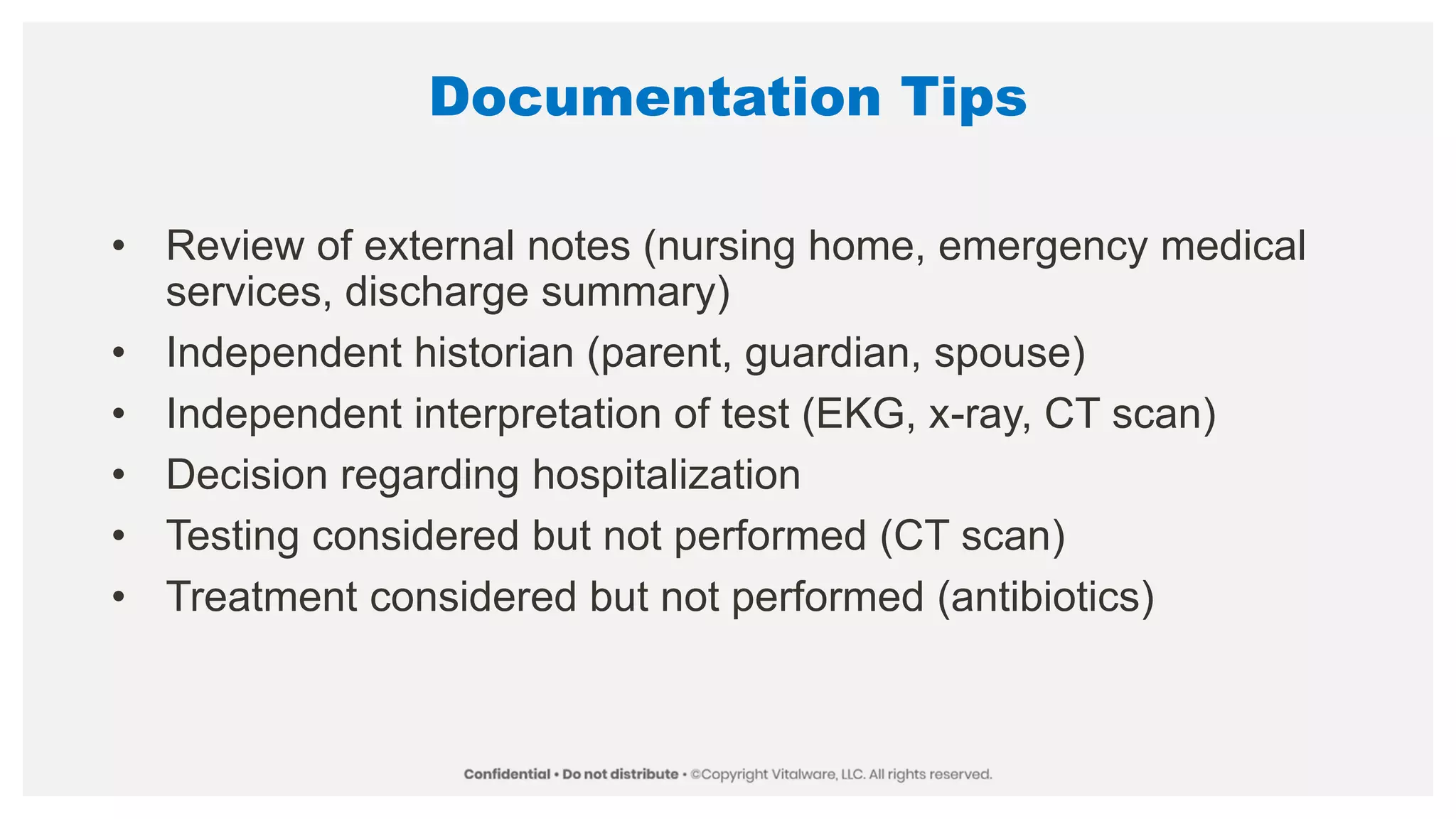Documentation Tips
• Review of external notes (nursing home, emergency medical
services, discharge summary)
• Independent historian (parent, guardian, spouse)
• Independent interpretation of test (EKG, x-ray, CT scan)
• Decision regarding hospitalization
• Testing considered but not performed (CT scan)
• Treatment considered but not performed (antibiotics)
 
