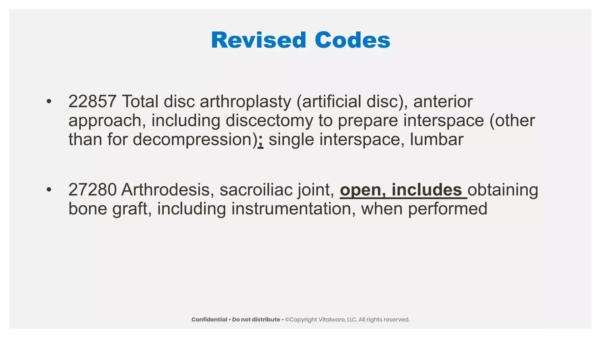Revised Codes
• 22857 Total disc arthroplasty (artificial disc), anterior
approach, including discectomy to prepare interspace (other
than for decompression); single interspace, lumbar
• 27280 Arthrodesis, sacroiliac joint, open, includes obtaining
bone graft, including instrumentation, when performed
 