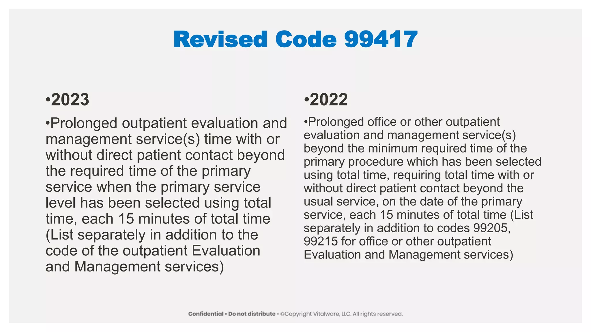 Revised Code 99417
•2023
•Prolonged outpatient evaluation and
management service(s) time with or
without direct patient contact beyond
the required time of the primary
service when the primary service
level has been selected using total
time, each 15 minutes of total time
(List separately in addition to the
code of the outpatient Evaluation
and Management services)
•2022
•Prolonged office or other outpatient
evaluation and management service(s)
beyond the minimum required time of the
primary procedure which has been selected
using total time, requiring total time with or
without direct patient contact beyond the
usual service, on the date of the primary
service, each 15 minutes of total time (List
separately in addition to codes 99205,
99215 for office or other outpatient
Evaluation and Management services)
 