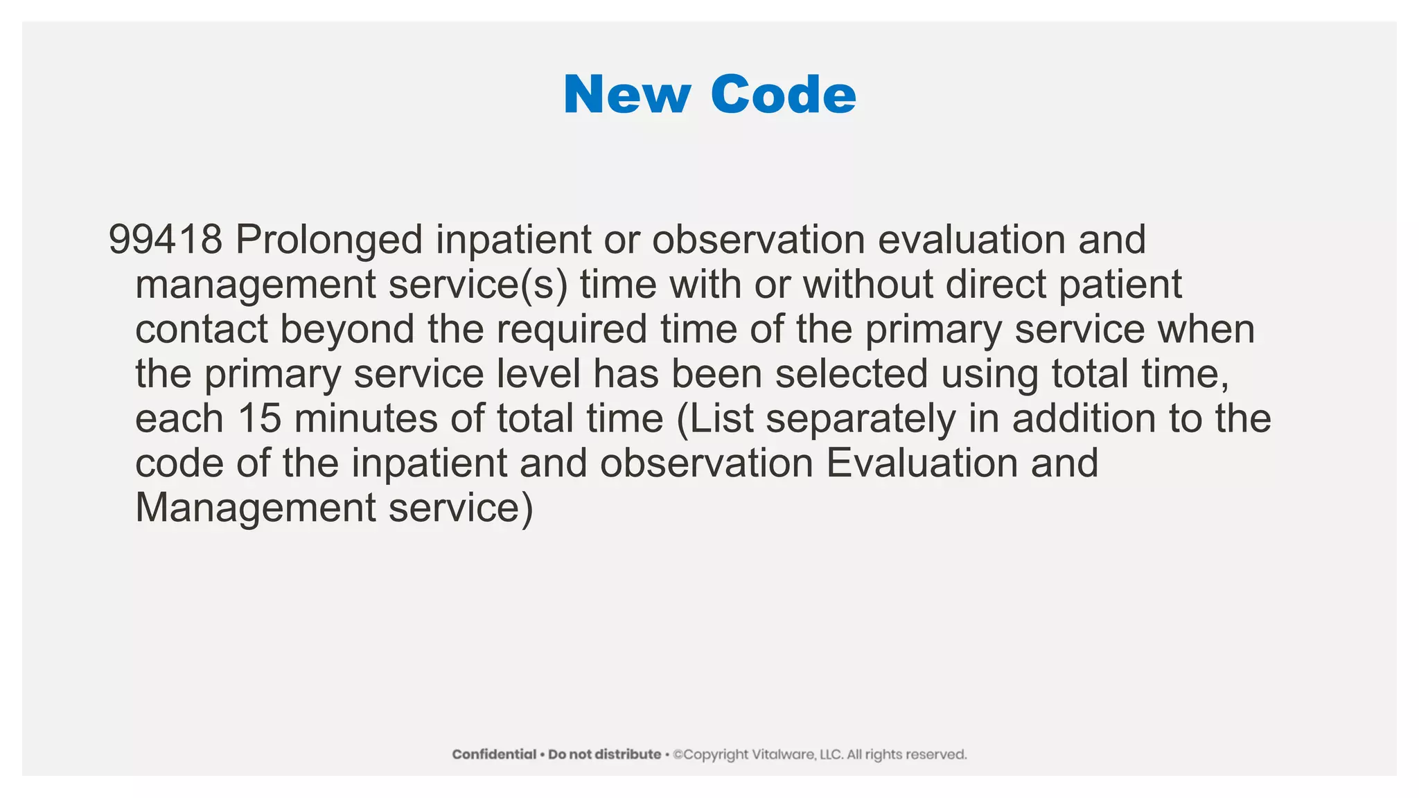 New Code
99418 Prolonged inpatient or observation evaluation and
management service(s) time with or without direct patient
contact beyond the required time of the primary service when
the primary service level has been selected using total time,
each 15 minutes of total time (List separately in addition to the
code of the inpatient and observation Evaluation and
Management service)
 
