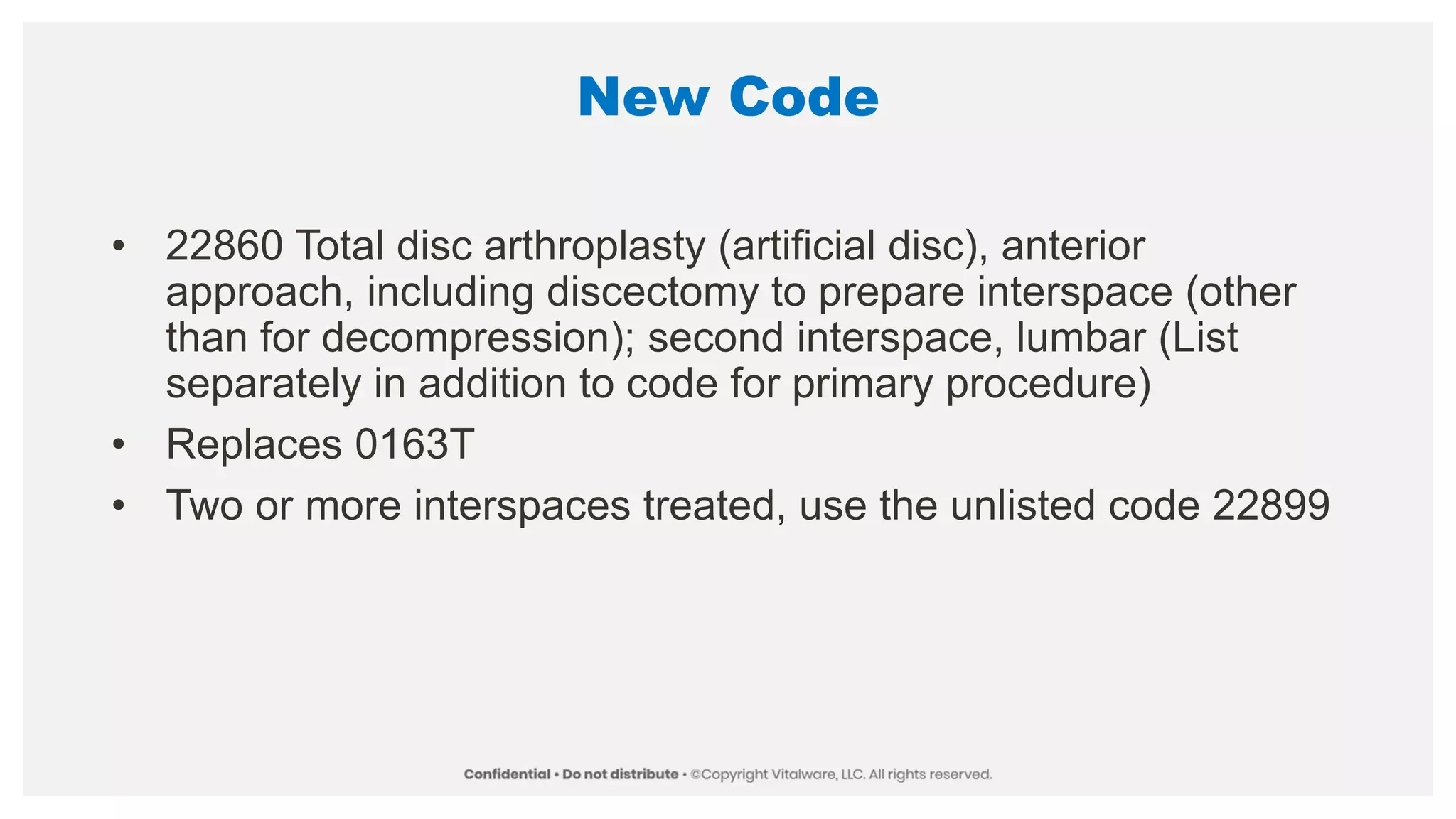 New Code
• 22860 Total disc arthroplasty (artificial disc), anterior
approach, including discectomy to prepare interspace (other
than for decompression); second interspace, lumbar (List
separately in addition to code for primary procedure)
• Replaces 0163T
• Two or more interspaces treated, use the unlisted code 22899
 