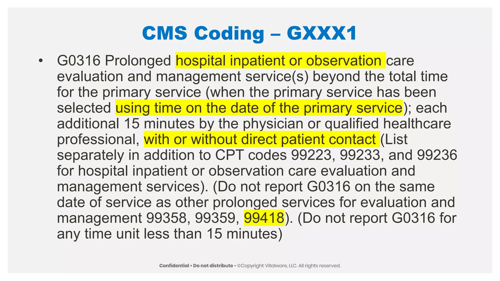 CMS Coding – GXXX1
• G0316 Prolonged hospital inpatient or observation care
evaluation and management service(s) beyond the total time
for the primary service (when the primary service has been
selected using time on the date of the primary service); each
additional 15 minutes by the physician or qualified healthcare
professional, with or without direct patient contact (List
separately in addition to CPT codes 99223, 99233, and 99236
for hospital inpatient or observation care evaluation and
management services). (Do not report G0316 on the same
date of service as other prolonged services for evaluation and
management 99358, 99359, 99418). (Do not report G0316 for
any time unit less than 15 minutes)
 