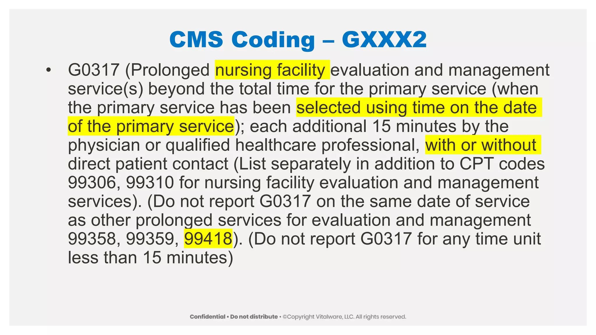 CMS Coding – GXXX2
• G0317 (Prolonged nursing facility evaluation and management
service(s) beyond the total time for the primary service (when
the primary service has been selected using time on the date
of the primary service); each additional 15 minutes by the
physician or qualified healthcare professional, with or without
direct patient contact (List separately in addition to CPT codes
99306, 99310 for nursing facility evaluation and management
services). (Do not report G0317 on the same date of service
as other prolonged services for evaluation and management
99358, 99359, 99418). (Do not report G0317 for any time unit
less than 15 minutes)
 
