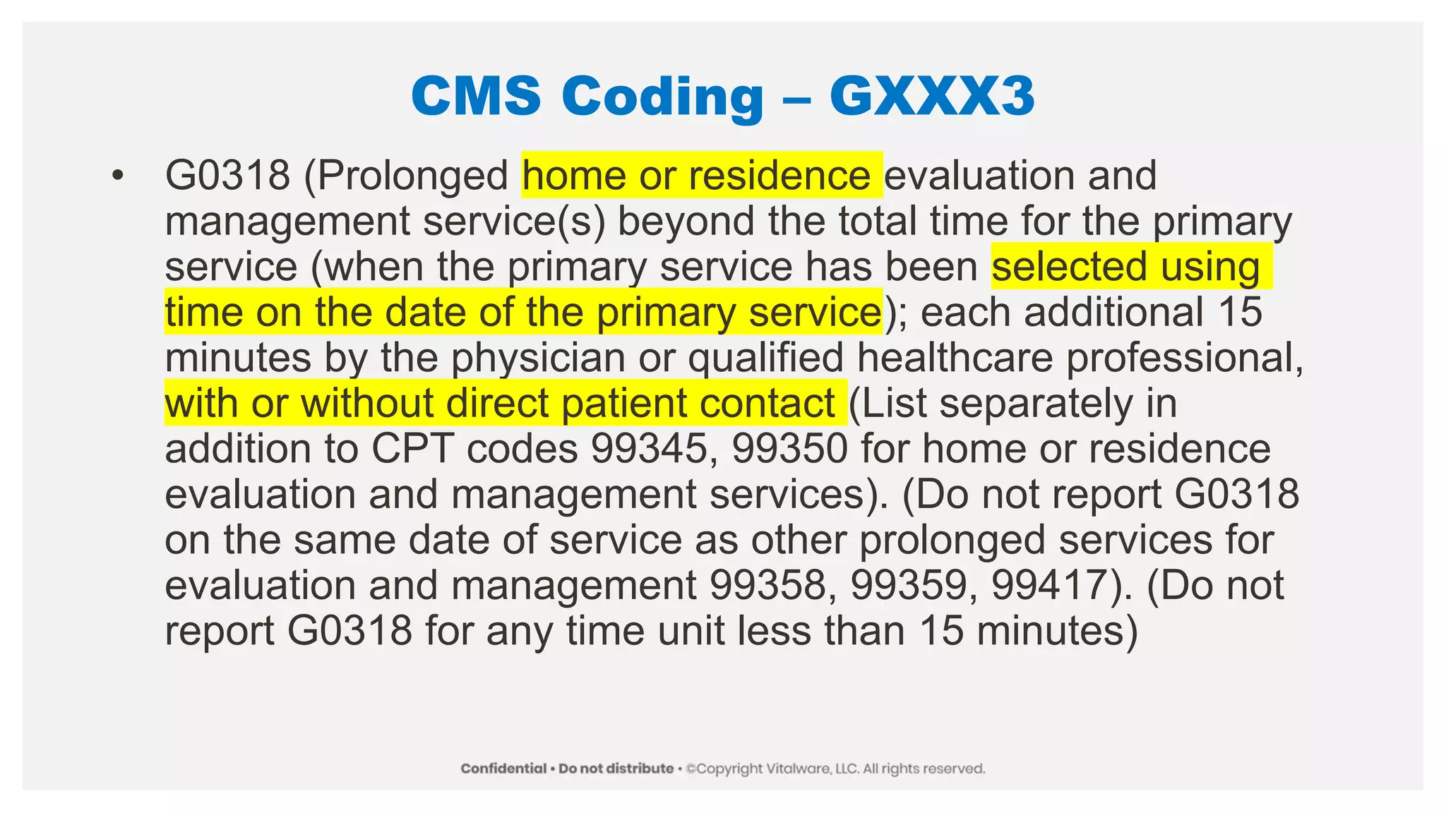 CMS Coding – GXXX3
• G0318 (Prolonged home or residence evaluation and
management service(s) beyond the total time for the primary
service (when the primary service has been selected using
time on the date of the primary service); each additional 15
minutes by the physician or qualified healthcare professional,
with or without direct patient contact (List separately in
addition to CPT codes 99345, 99350 for home or residence
evaluation and management services). (Do not report G0318
on the same date of service as other prolonged services for
evaluation and management 99358, 99359, 99417). (Do not
report G0318 for any time unit less than 15 minutes)
 