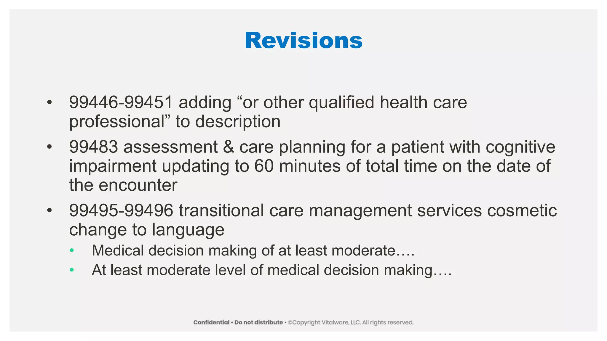 Revisions
• 99446-99451 adding “or other qualified health care
professional” to description
• 99483 assessment & care planning for a patient with cognitive
impairment updating to 60 minutes of total time on the date of
the encounter
• 99495-99496 transitional care management services cosmetic
change to language
• Medical decision making of at least moderate….
• At least moderate level of medical decision making….
 