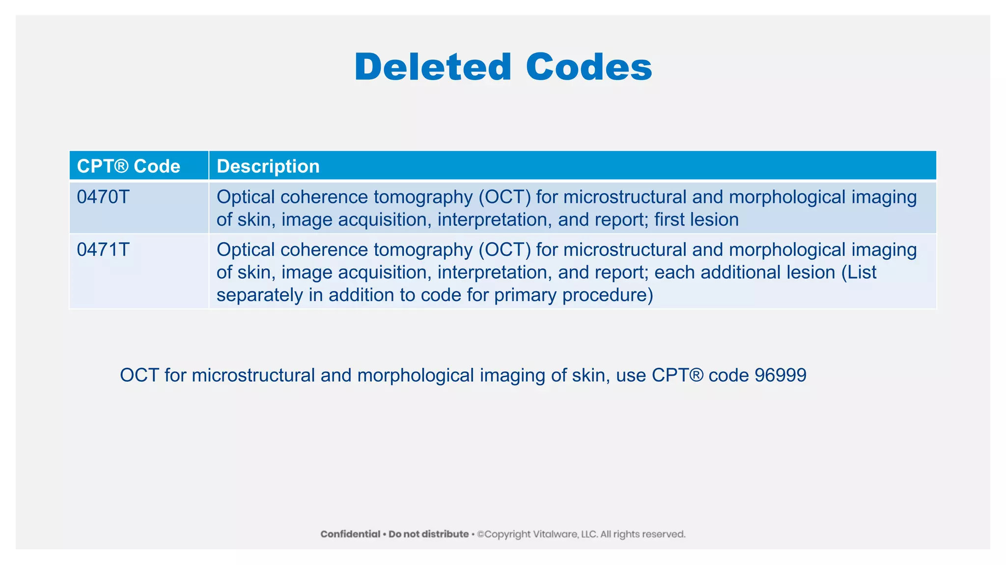 Deleted Codes
CPT® Code Description
0470T Optical coherence tomography (OCT) for microstructural and morphological imaging
of skin, image acquisition, interpretation, and report; first lesion
0471T Optical coherence tomography (OCT) for microstructural and morphological imaging
of skin, image acquisition, interpretation, and report; each additional lesion (List
separately in addition to code for primary procedure)
OCT for microstructural and morphological imaging of skin, use CPT® code 96999
 