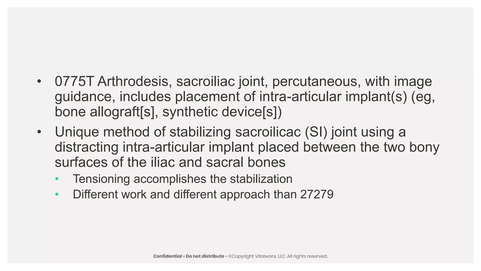 • 0775T Arthrodesis, sacroiliac joint, percutaneous, with image
guidance, includes placement of intra-articular implant(s) (eg,
bone allograft[s], synthetic device[s])
• Unique method of stabilizing sacroilicac (SI) joint using a
distracting intra-articular implant placed between the two bony
surfaces of the iliac and sacral bones
• Tensioning accomplishes the stabilization
• Different work and different approach than 27279
 