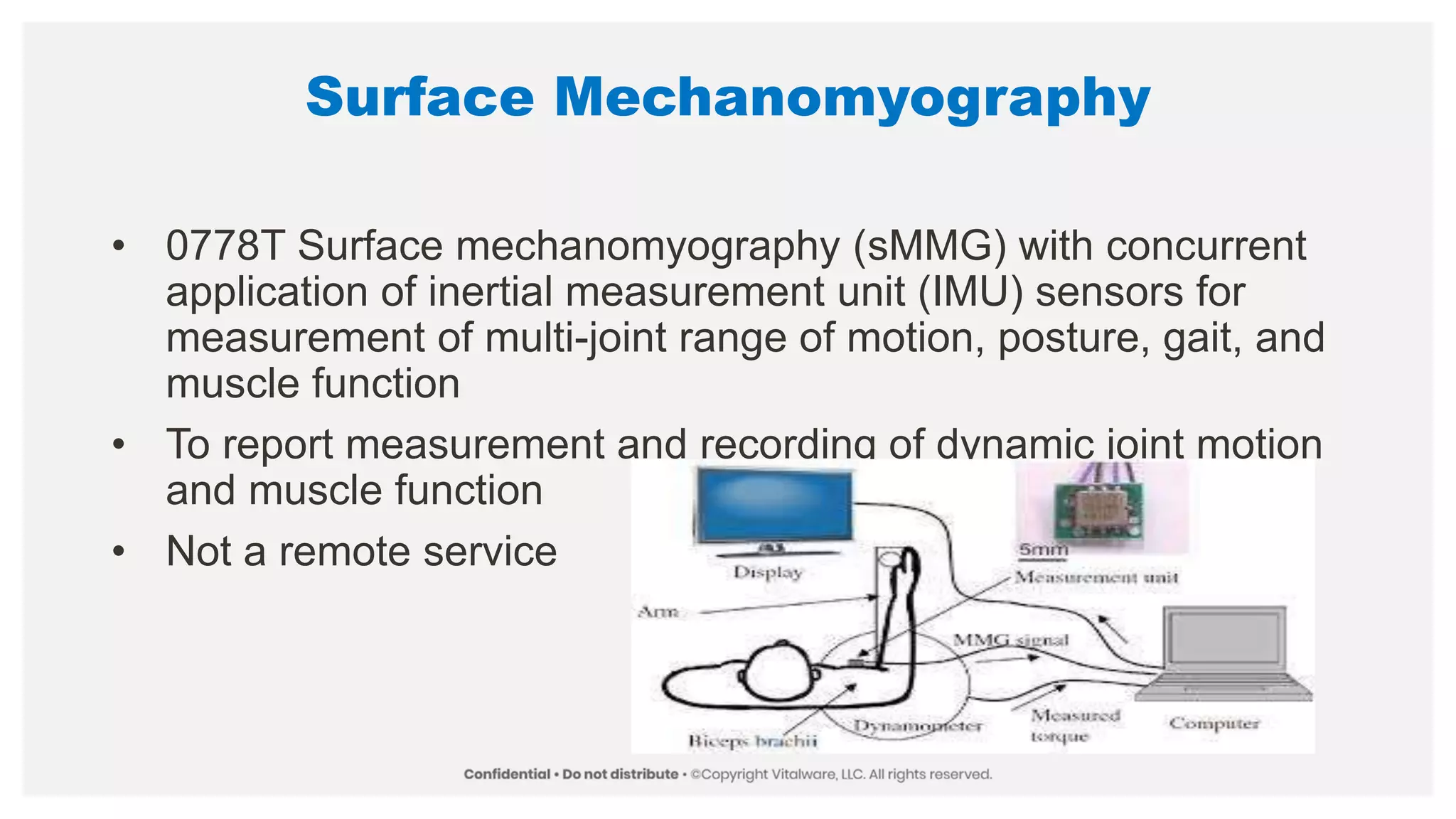 Surface Mechanomyography
• 0778T Surface mechanomyography (sMMG) with concurrent
application of inertial measurement unit (IMU) sensors for
measurement of multi-joint range of motion, posture, gait, and
muscle function
• To report measurement and recording of dynamic joint motion
and muscle function
• Not a remote service
 