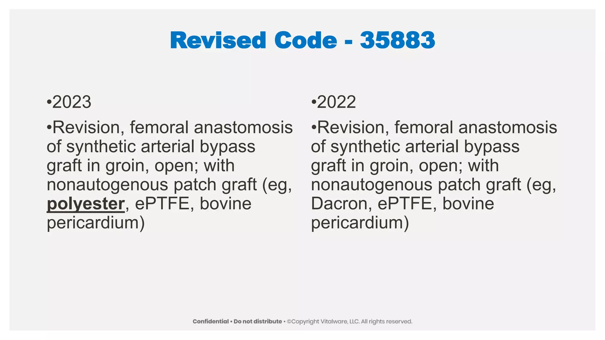 Revised Code - 35883
•2023
•Revision, femoral anastomosis
of synthetic arterial bypass
graft in groin, open; with
nonautogenous patch graft (eg,
polyester, ePTFE, bovine
pericardium)
•2022
•Revision, femoral anastomosis
of synthetic arterial bypass
graft in groin, open; with
nonautogenous patch graft (eg,
Dacron, ePTFE, bovine
pericardium)
 