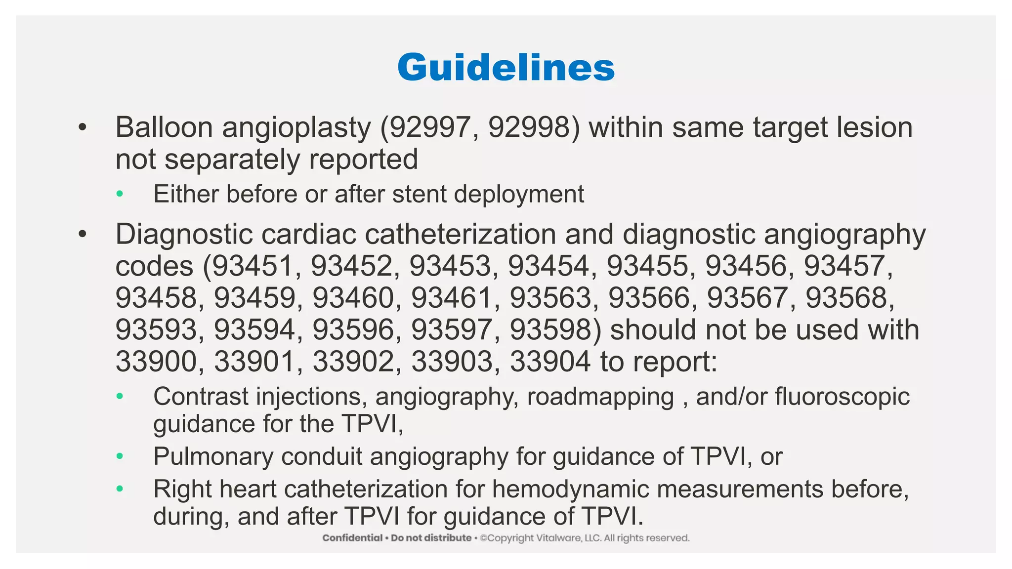 Guidelines
• Balloon angioplasty (92997, 92998) within same target lesion
not separately reported
• Either before or after stent deployment
• Diagnostic cardiac catheterization and diagnostic angiography
codes (93451, 93452, 93453, 93454, 93455, 93456, 93457,
93458, 93459, 93460, 93461, 93563, 93566, 93567, 93568,
93593, 93594, 93596, 93597, 93598) should not be used with
33900, 33901, 33902, 33903, 33904 to report:
• Contrast injections, angiography, roadmapping , and/or fluoroscopic
guidance for the TPVI,
• Pulmonary conduit angiography for guidance of TPVI, or
• Right heart catheterization for hemodynamic measurements before,
during, and after TPVI for guidance of TPVI.
 