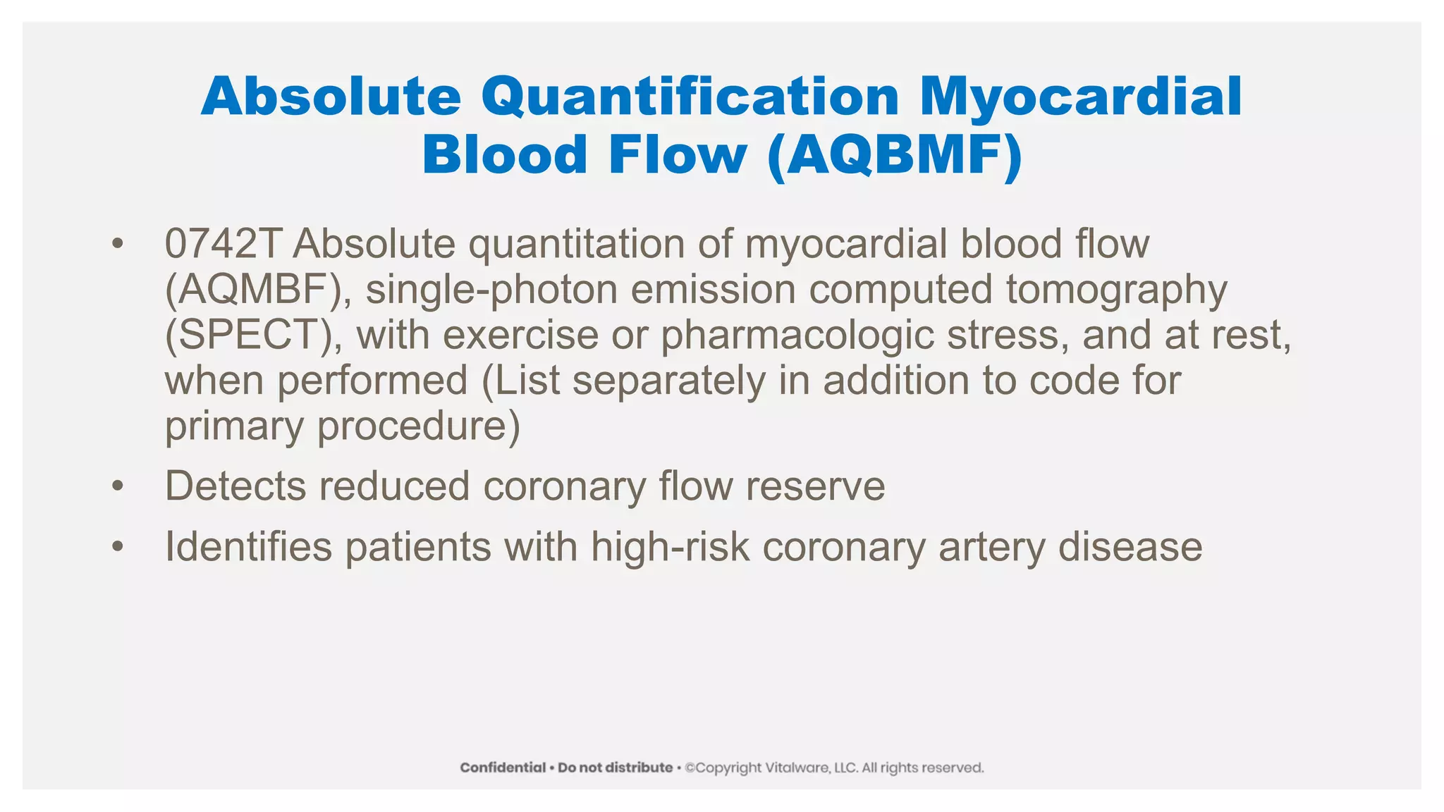 Absolute Quantification Myocardial
Blood Flow (AQBMF)
• 0742T Absolute quantitation of myocardial blood flow
(AQMBF), single-photon emission computed tomography
(SPECT), with exercise or pharmacologic stress, and at rest,
when performed (List separately in addition to code for
primary procedure)
• Detects reduced coronary flow reserve
• Identifies patients with high-risk coronary artery disease
 